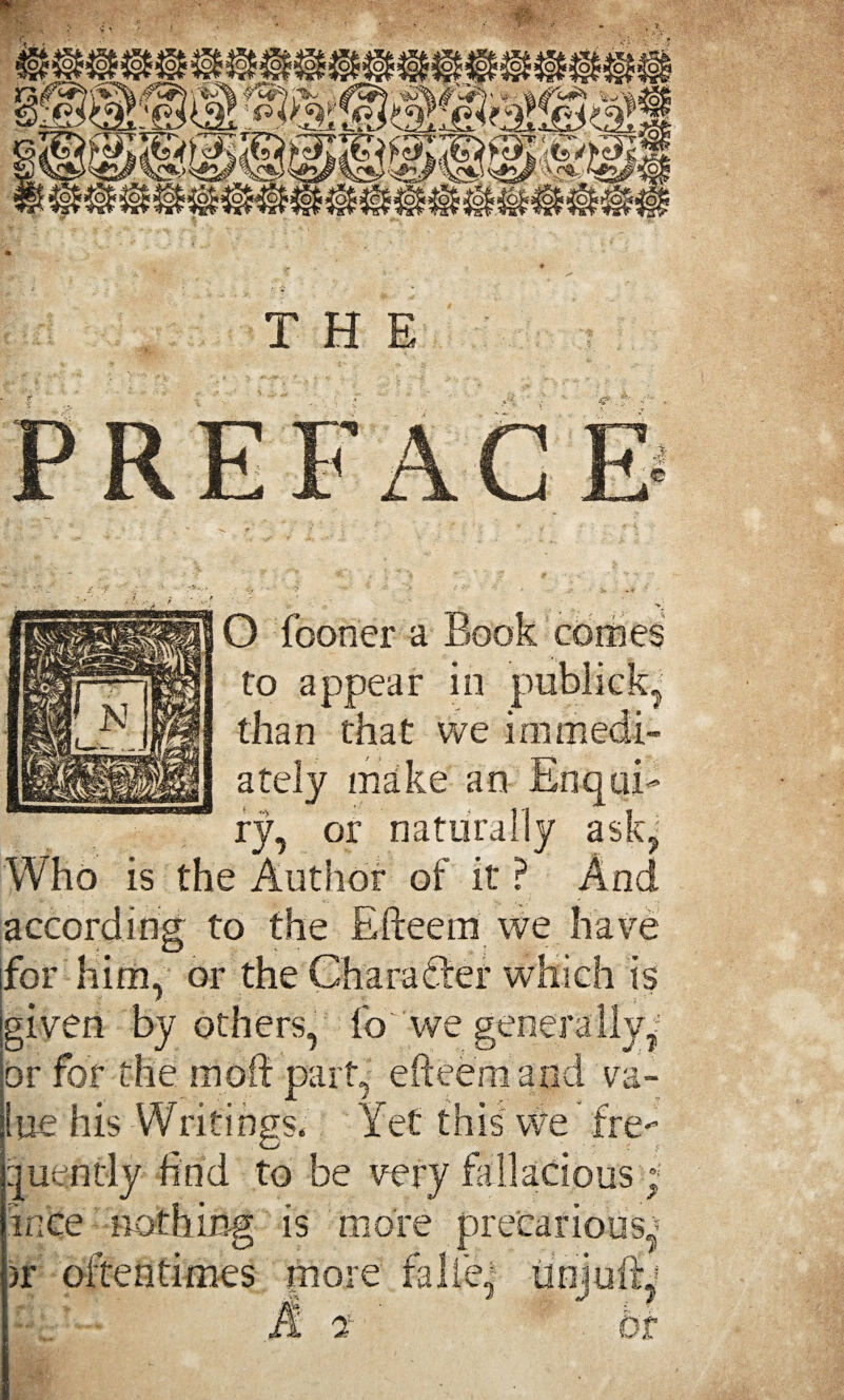 to appear in publick, than that we immedi¬ ately make an Enqui¬ ry, or naturally ask?; Who is the Author of it ? And according to the Efteem we have for him, or the Character which is jgiven by others, fo'we generally^ or for the in oil part, efteem and va¬ lue his Writings. Yet this we fre¬ quently find to be very fallacious; ince nothing is more precarious^ >r oftentimes more fa lie' tiniuftj -g / J / ■.. A rt' bt