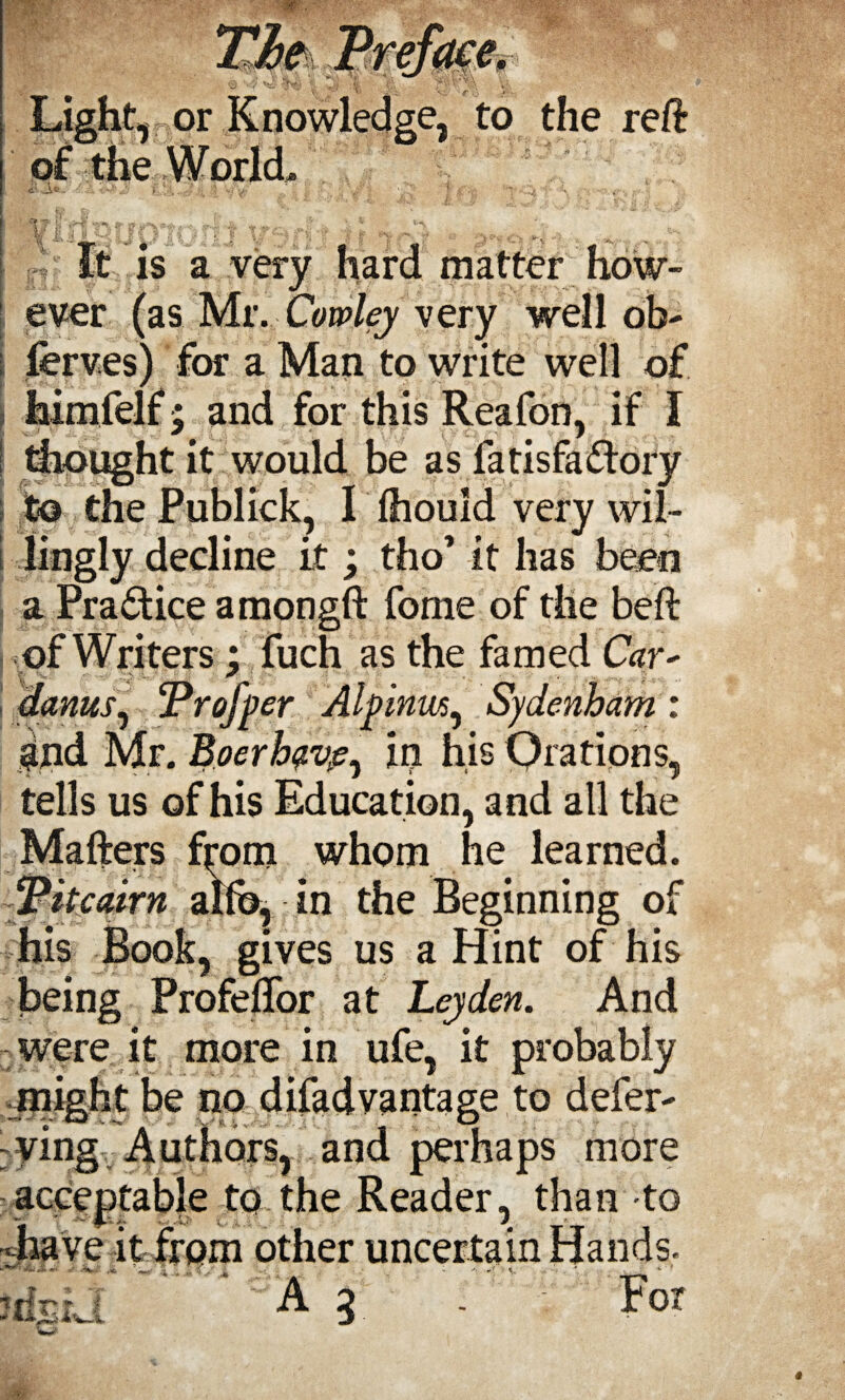 jjor of the Worlds e, to the reft .A® Vlr ■ JL 1, is a very matter ever (as Mr. Cowley very well ob- ferves) for a Man to write well of himfelf; and for this Reafon, if I thought it would be as fatisfa&ory to the Publick, I (houid very wil¬ lingly decline it; tho’ it has been i > 1 'C a Practice amongft fome of the beft of Writers ; fuch as the famed Car* dams, Profper Alpinm, Sydenham : 9nd Mr. Boerhave^ in his Orations tells us of his Education, and all the Matters from whom he learned. ‘Pitcairn alfb, in the Beginning of his Book, gives us a Hint of his being Profeflor at Leyden. And were it more in ufe, it probably might be no difad vantage to defer- ying Authors, and perhaps more acceptable to the Reader, than to have itfrom other uncertain Hands- A 2 . For ids *%JL