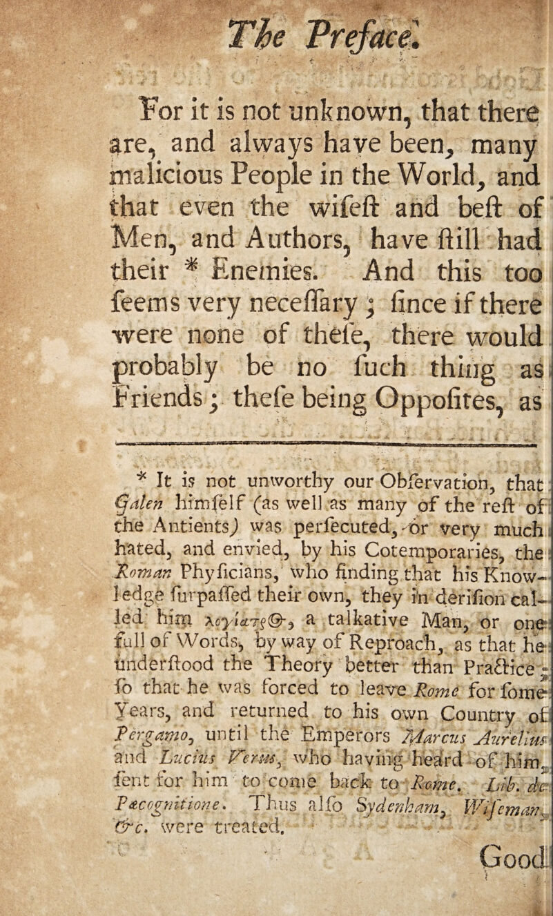 For it is not unknown, that there are, and always have been, many malicious People in the World, and that even the wifeft and beft of f Men, and Authors, have ftill had their * Enemies. And this too fee ms very neceflary; fince if there were none of thele, there would probably be no fuch thing as Friends; thefe being Oppolites, as * It is not unworthy our Obfervation, that Galen himfelf (as well as many of the reft of the Antients) was perfecuted, -or very muchi hated, and envied, by his Cotemporaries, the Roman Phyficians, who finding that his Know¬ ledge furpafled their own, they in derifion cal¬ led him xoyicLr^®-.) a talkative Man, or one full of Words, by way of Reproach, as that he imderftood the Theory better than PrafHce - fo that he was forced to leave Rome for dome Tears, and returned to his own Country ofi Pergarno, until the Emperors 70arcus Aurelius and Lucius Ferns, who having heard of him. lent for him to come back to Rome. Lib. d% PAcognitione. Thus .alfo Sydenham, UGfeman, &c. were treated. t