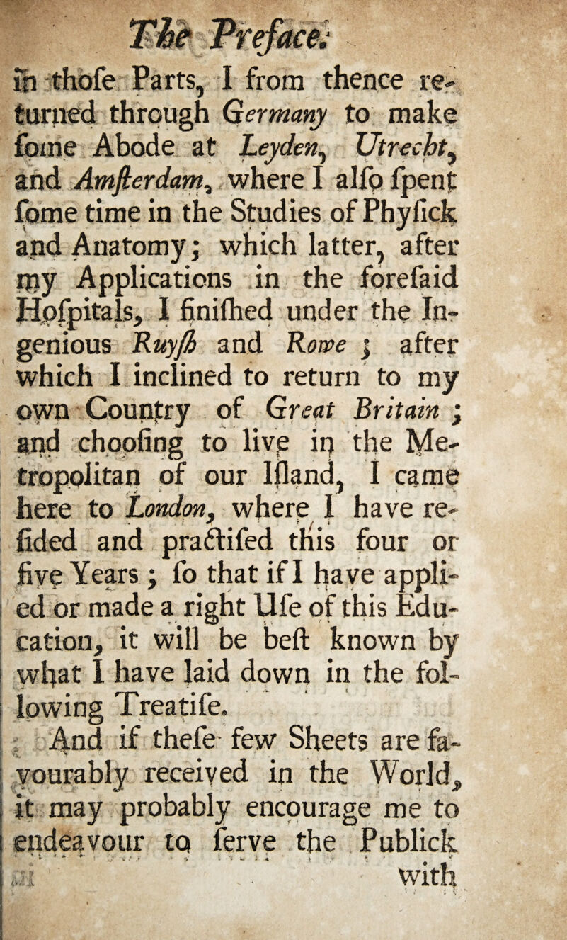 turned through Germany to make fome Abode at Leyden, Utrecht, and Amsterdam, where I alfo fpent fome time in the Studies of Phyfick and Anatomy; which latter, after my Applications in the forefaid Hpfpitals, I finifhed under the In¬ genious Ruyjh and Rowe ; after which I inclined to return to my own Country of Great Britain ; and choofing to live ip the Me¬ tropolitan of our Ifland, I came here to London, where I have re- * # f / • * fided and pra&ifed this four or five Years; fo that if I have appli¬ ed or made a right life of this Edu- cation, it will be beft known by wfiat I have laid down in the fol¬ lowing Treatife. And if thefe- few Sheets are fa¬ vourably received in the World, it may probably encourage me to endeavour to ferve the Publick 4 * y > i % « > < v • * < with '1 < » *