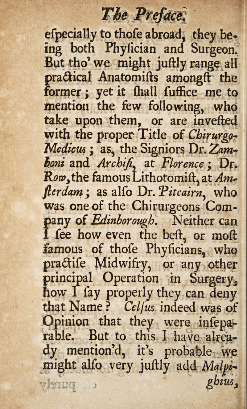 efpecially to thofe abroad, they be* ing both Phyfician and Surgeon. But tho’ we might juftly range aH practical Anatom ifts amongft the former; yet it (hall fuffice me to mention the few following, who take upon them, or are invefted with the proper Title of Cbirurgo- Mediftu ; as, the Signiors Dr. Zam- bmi and Arcbifi, at Florence; Dr. Row,the famous Lithotomift, at Am* fterdam; as alfo Dr. Titcairn, who was one of the Chirurgeons Com¬ pany of Edinborough. Neither can I fee how even the beft, or raoft famous of thofe Phyficians, who pra&ife Midwifry, or any other principal Operation in Surgery, how 1 fay properly they can deny that Name ? Celjw indeed was of Opinion that they were infepa- rable. But to this I have alrea- dy mention’d, it’s probable : we might alfo very juftly add ghim3 * U ;i <•• •*• * % j! y aU 3Uj