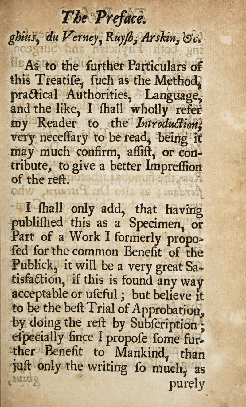 ghius^ du Verney, Kuyfh3 Arskins <bVJ • this Treatife, fuch as the Method, practical Authorities, Language, and the like, I fhall wholly refer my Reader to the IntroduStioril very neceflary to be read, being it may much confirm, afltft, or con¬ tribute, to give a better Impreflion of the reft. ^ ^ » -Art. _ „ . A -• ..... .2- '' . C -•» % %i . ;$ \ - 5 •• V- :/ ’* J. : t .  ’ . • '. j. fi. t.4 - > •. •• . it ,v - • • ; ... _ ■ I fhall only add, that having publifhed this as a Specimen, or Part of a Work I formerly propo- fed for the common Benefit of the Publick, it will be a very great Sa¬ tisfaction, if this is found any way acceptable or uteful; but believe it to be the belt Trial of Approbation, by doing the reft by Subfcription; elpecially fince I propofe fome fur¬ ther Benefit to Mankind, than juft only the writing lb much, as purely i