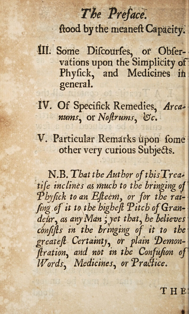 The Preface, flood by the meaneft Capacity. III. Some Difcourfes, of Obfer- vations upon the Simplicity of Phyfick, and Medicines ifi general. IV. Of Specifick Remedies, Area* nums, or Nofir urns^ \3c, V. Particular Remarks upon fome other very curious Subjects. ■ , *■ * .<• < •> ->*• _• >* N.B. That the Author of thisTrea> tife inclines as much to the bringing of Thy feck to an Efieerft, or for the rai- feng .of it to the highefi Titch of G ran- j dciir, as any Man ;yet that, he believes confifis in the bringing of it to the greatefi Certainty, or plain Demon- firation, and not in the Confufion of IVnds, Medicines, or Tra&ice. T H R! «