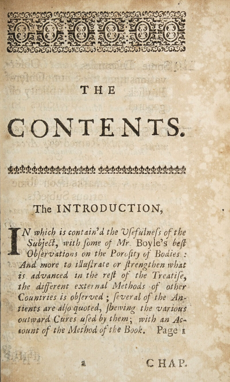 THE CONTENTS. The INTRODUCTION, “WN which is contain’d the Vfefulnefs of the 8 Subject, with fame of Mr Boyle’s be ft ■***■ ObJervatiottS on the Porofity of Bodies : And more to illufirate or jtrengthen what is advanced m the reft of the Treatife, the different external Methods of other Countries is ohferved ; feveral of the An- tients are dljo quoted, jbewing the various outward Cures ufed by them; with an Ac¬ count of the Method of the Book. Page k ; A CHAP,