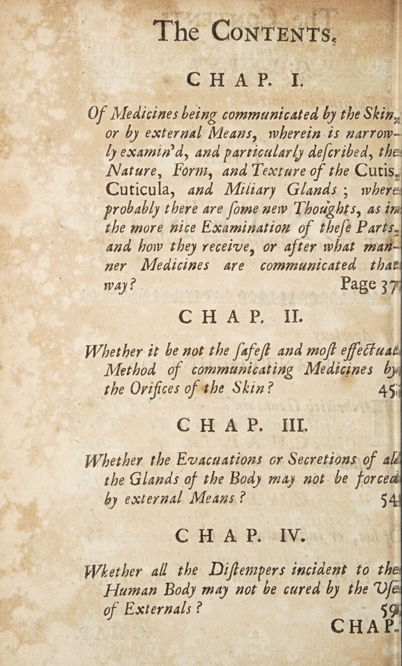 chap. i. Of Medicines being communicated by the Skim or by external Means, wherein is narrow¬ ly examin'd, and particularly defer ibed, the Nature, Form, and Texture of the Cutis, Cuticula, and Miliary Glands ; where probably there are fome new Thoughts, as in the more nice Examination of the/e Parts„ and how they receive, or after what mari¬ ner Medicines are communicated that way ? Page 5 7 CHAP. IT. Whether it be not the fafefl and mofi effectual Method of communicating Medicines by the Orifices of the Skin? 45, CHAP. III. Whether the Evacuations or Secretions of ab the Glands of the Body may not be forcea by external Means ? 54: CHAP. IV. Whether all the Difiempers incident to the Human Body may not be cured by the life, of Externals ? •• 5 9. C H A P~