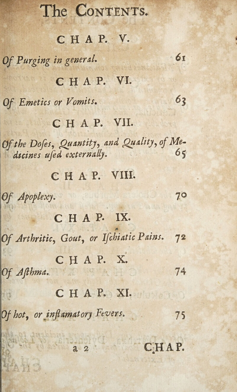 CHAP. V. Of Purging in general. CHAP. VI. Of Emetics or Vomits. CHAP. VII. Of the Dofes, Quantity, and Quality, of Me¬ dicines ufed externally. &§ CHAP. VIII. Of Apoplexy. 7° V CHAP. IX. I—'A 'Vs' • t ' %V > '' h -c.-L^gs * . * ^ A Of Arthritic, Gout, or Ifchiatic Pains. 72 CHAP. X. Of Jfthma. 74 CHAP. XI. Of hot, or in ft amatory Fevers. 75