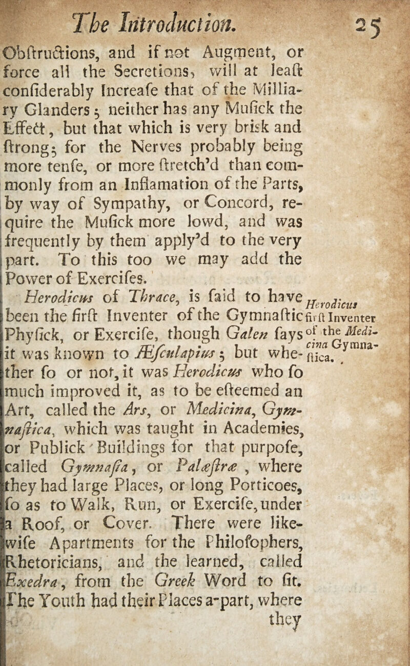 Obftru&ions, and if not Augment, or force all the Secretions, will at l ea ft confiderably Increafe that of the Millia- ry Glanders 5 neither has any Mufick the Effedt, but that which is very brisk and ftrong$ for the Nerves probably being more tenfe, or more ftretch’d than com¬ monly from an Inflamation of the Parts, by way of Sympathy, or Concord, re¬ quire the Mufick more lowd, and was frequently by them apply’d to the very part. To this too we may add the Power of Exercifes. Herodicm of Thrace, is faid to have Her0^Cits I been the firft Inventer of the Gymnaftic tuft inventer jPhyfick, or Exercife, though Galen fays°l th®Medi- it was known to JEfculapius $ but whe-flca. ymna ither fo or not, it was Eerodicus who fo much improved it, as to be efieemed an Art, called the Ars, or Medic w a, Gym- naftica, which was taught in Academies, or Publick ' Buildings for that purpofe, called Gymnafia., or Pal<eftr<e , where ithey had large Places, or long Porticoes, fo as to Walk, Run, or Exercife, under a Roof, or Cover. There were like- wife Apartments for the Philofophers, Rhetoricians, and the learned, called Exedra, from the Greek Word to fit. The Youth had their Places a-part, where