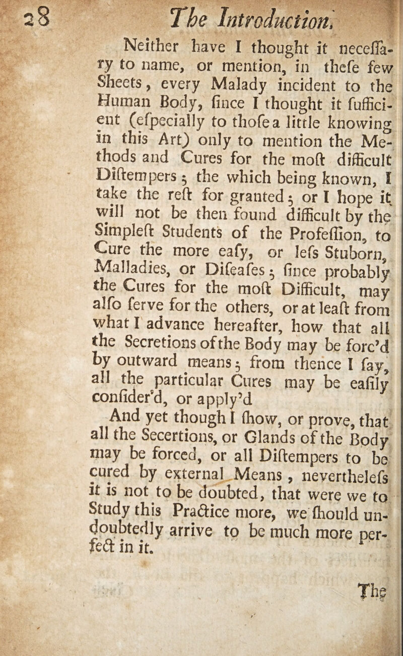 Neither have I thought it neceila- ry to name, or mention, in thefe few Sheets, every Malady incident to the Human Body, fince I thought it fuffici- ent (efjpecially to thofea little knowing in this Art) only to mention the Me¬ thods and Cures for the moft difficult Diftempers 5 the which being known, I take the reft for granted 5 or l hope it will not be then found difficult by the Simpleft Students of the Profeflion, to Cure the more eafy, or lefs Stuborn, Malladies, or Difeafes ^ fince probably the Cures for the moft Difficult, may alfo ferve for the others, or at leaft from what I advance hereafter, how that all the Secretions of the Body may be forc’d by outward means 5 from thence I fay, all the particular Cures may be eafily confider'd, or apply’d And yet though I (how, or prove, that all the Secertions, or Glands of the Body may be forced, or all Diftempers to be cured by external Means, neverthelefs it is not to be doubted, that were we to Study this Practice more, we fhould un¬ doubtedly arrive to be much more per- fed in it. The / , ™