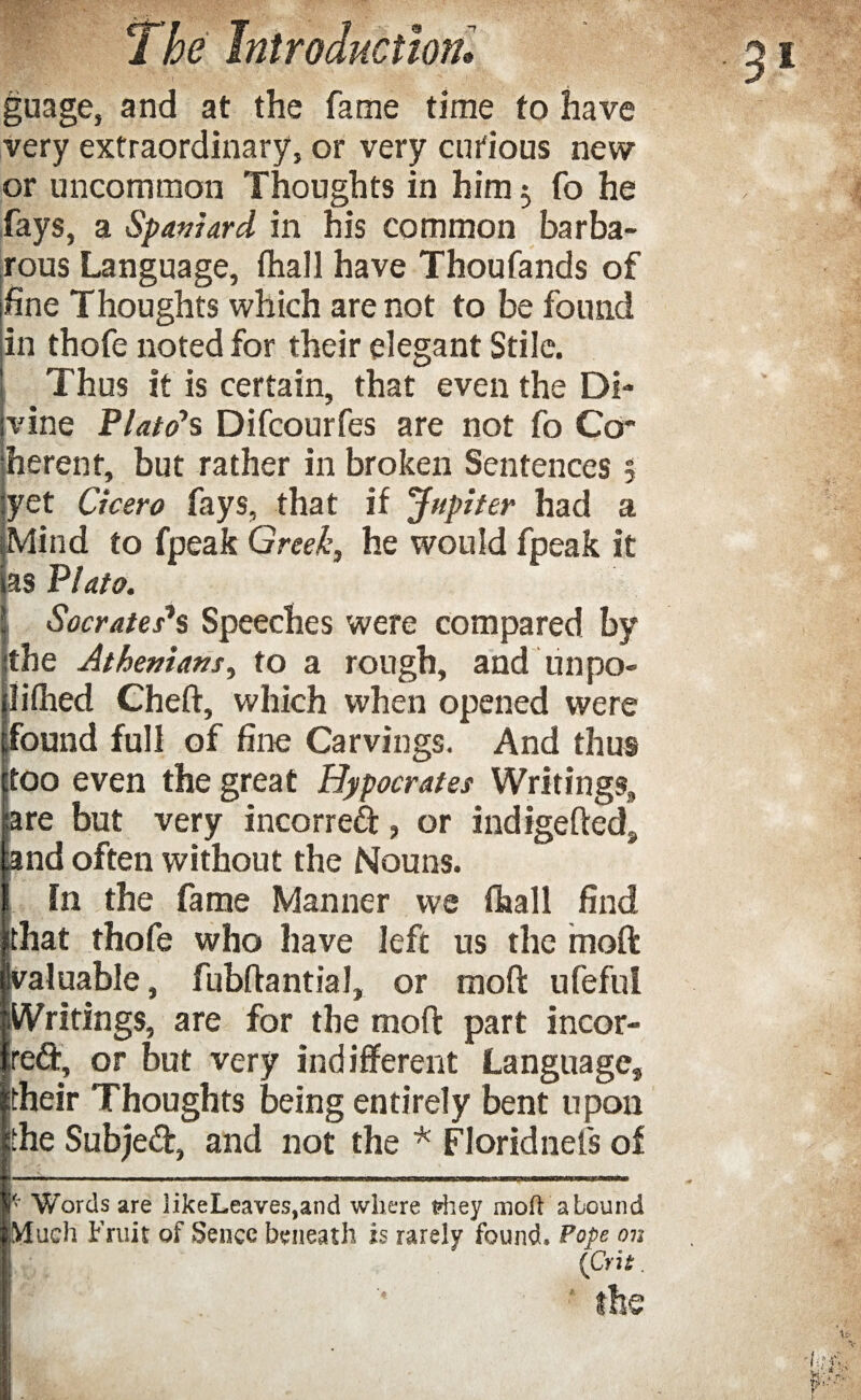 guage, and at the fame time to have very extraordinary, or very curious new or uncommon Thoughts in him $ fo he fays, a Spaniard in his common barba¬ rous Language, fhall have Thoufands of fine Thoughts which are not to be found in thofe noted for their elegant Stile. Thus it is certain, that even the Di¬ vine Plato’s Difcourfes are not fo Co¬ herent, but rather in broken Sentences 5 yet Cicero fays, that if 'Jupiter had a Mind to fpeak Greek, he would fpeak it as Plato. Socrates's Speeches were compared by ithe Athenians, to a rough, and un po¬ ll* ihed Cheft, which when opened were found full of fine Carvings. And thus too even the great Hypocrates Writings, are but very incorreft, or indigefteds and often without the Nouns. in the fame Manner we fhall find ithat thofe who have left us the moft valuable, fubflantial, or moft ufeful Writings, are for the moft part incor- ire&, or but very indifferent Language, itheir Thoughts being entirely bent upon |the Subje<ft, and not the * Floridnefs of * Words are 3ikeLeaves,and where riiey moh abound Much Fruit of Sence beneath is rarely found. Pope on (iCrit.