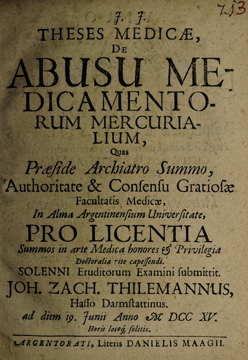 RUM MERCURIA¬ LIUM, Qyas Prajide Archiatro Summo, Authoritate & Confenfu Gratiofse Facultatis Medie», In Alma Argentinenfmm Unirer fit at e, LICENTIA Summos in arie Medica honores 'Tri-vilegia Dottoralta rite capefjendi. SOLENNI Eruditorum Examini fubmittit. JOH. ZACH. THILEMANNUS, Haffo Darmilattinus. ad diem 19. Junii Anno DCC XV. Horis locori felitis. ■ , URGENTOR JTI+ Literis DANIEL1S MAAGlT