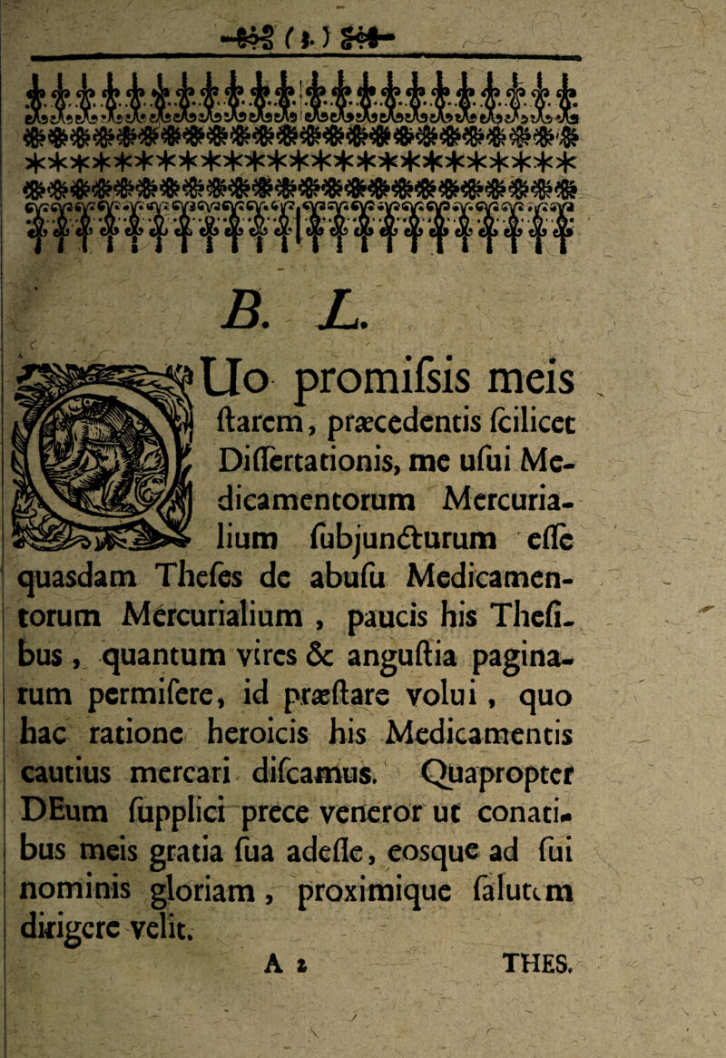 r 4?sri.)s#- ■X» vlf. '■tr' ^ ■X’ vL> ^ ^ <i/ ^ >.]> ^ N.L» JLr -U /rv ^p ^p ^p ^p ^p ^p ^p ^p B. L. Uo promifsis meis ftarcm, praecedentis fcilicec Difiertationis, me ufui Me¬ dicamentorum Mercuria¬ lium fubjun&urum eflc quasdam Thefes de abufu Medicamen¬ torum Mercurialium , paucis his Thefi- bus , quantum vires & anguftia pagina¬ rum pcrmifere* id prasftare volui, quo hac ratione heroicis his Medicamentis cautius mercari difcamus. Quapropter DEum fupplici prece veneror ut conati¬ bus meis gratia fua adefle, eosque ad fui nominis gloriam, proximique faluttm dirigere velit. At TUES. \ .' \ \