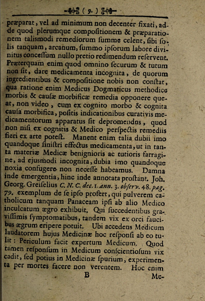 _-*?3 ( *) £pfr- prsparat, vel ad minimum non decenter fixati,ad¬ de quod plerumque compofitionem & prsparatio- nem talismodi remediorum fummc celent, fibi fo. lis tanquam, arcanum, fummo iplorum labore divi¬ nitus conceflum nullo pretio redimendum refervent. Praeterquam enim quod omnino fecurum & tutum non fit, dare medicamenta incognita, de quorum ingredientibus & corapofitione nobis non conflat, qua ratione enim Medicus Dogmaticus methodice morbis & caufs morbifics remedia opponere que¬ at, non video , cum ex cognito morbo & cognita caufa morbifica, politis indicationibus curati vis me¬ dicamentorum apparatus fit depromendas , quod non nili ex cognitis & Medico perfpectis remediis neri ex arte potefl. Manent enim talia dubii imo quandoque finiflri efFeftus medicamenta,ut in tan¬ ta materia; Medies benignioris ac tutioris farragi¬ ne, ad ejusmodi incognita,dubia imo quandoque noxia confugere- non necefTe habeamus. Damna inde emergentia, hinc inde annotata proflant. Toh. Gcorg. Greifelius C. N. C. dee. r. ann. 3, obferv. Al.pag. 79. exemplum de feipfo profert, qui pulverem ca¬ tholicum tanquam Panaceam ipfi ab alio Medico inculcatum sgro exhibuit. Qpi fuccedentibus gra- viffimis fymptomatibus, tandem vix ex orci fauci¬ bus sgrum eripere potuit. Ubi accedens Medicum laudatorem hujus Medicins hoc refponfi ab eo tu¬ lit: Periculum facit expertum Medicum. VQuod tamen refponfum in Medicum confeientiofum vix cadit, fed potius in Medicins fpurium, experimen¬ ta per mortes facere non verentem. Hoc enim y' . • . B , Me-