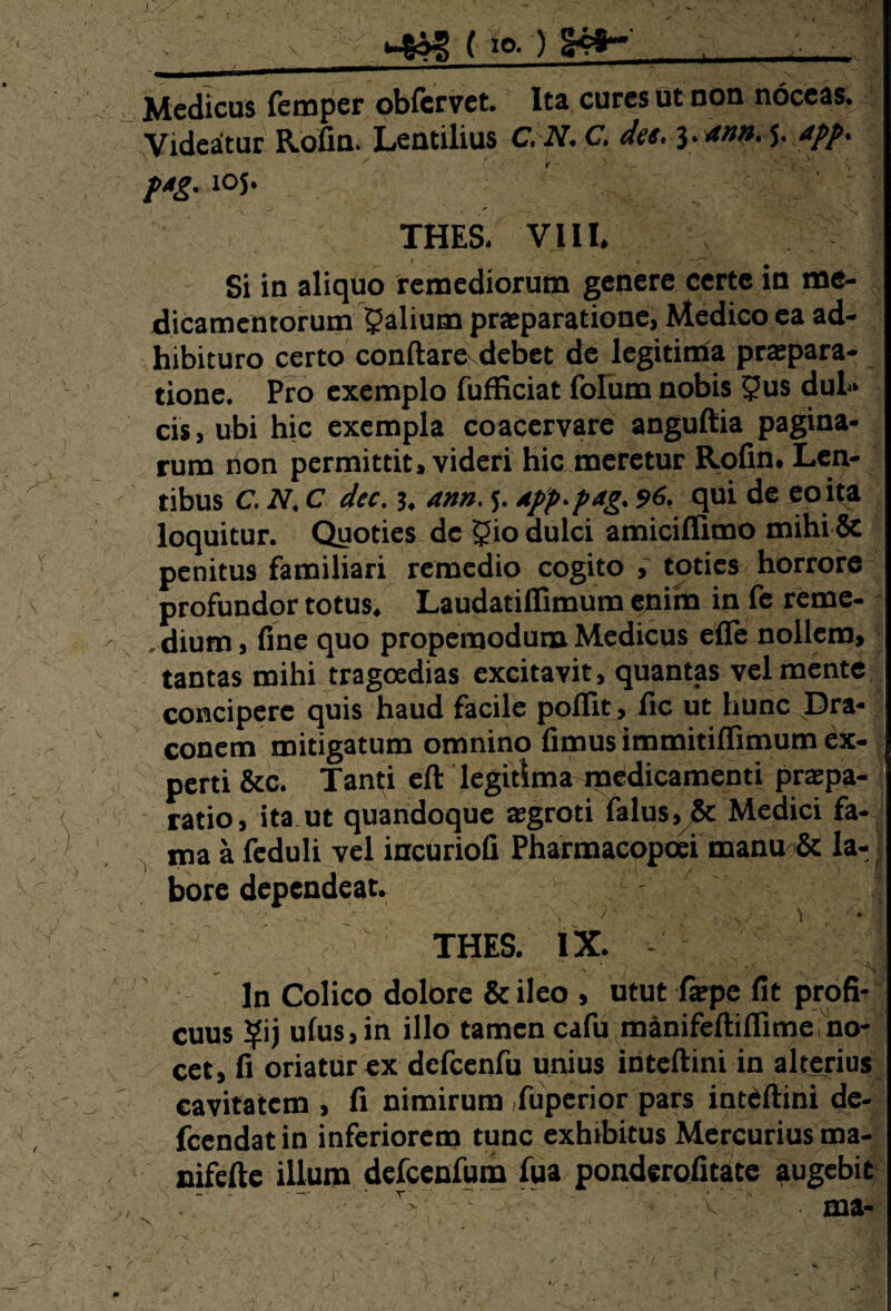 v ■ (io.) §4fr- , ; Medicus femper obfervet. Ita cures ut non noceas. Videatur Pvofin. Lentilius C. N. C. dee. ytn». J. app. p*g. 105. THES. VIII. Si in aliquo remediorum genere certe in me¬ dicamentorum yalium praeparatione, Medico ea ad¬ hibituro certo conflare debet de legitima praepara¬ tione. Pro exemplo fufficiat folum nobis 5us dul¬ cis, ubi hic exempla coacervare anguflia pagina¬ rum non permittit, videri hic meretur Rofin. Len¬ tibus C. N. C dec. j. ann. 5. dpp.pag. 96. qui de eo ita loquitur. Quoties de 5io dulci amiciflimo mihi & penitus familiari remedio cogito , toties horrore profundor totus. Laudatiffimum enim in fe reme- . dium, fine quo propemodum Medicus efle nollem, tantas mihi tragoedias excitavit, quantas vel mente concipere quis haud facile poflit, fic ut hunc Dra¬ conem mitigatum omnino fimus immitiffimum ex¬ perti &c. Tan(;i eft legitima medicamenti prapa- ratio, itant quandoque aegroti falus, & Medici fa¬ ma a feduli vel incuriofi Pharmacopcei manu & la- bore dependeat. “ THES. IX - * ^ \. •' 1 N . V .•» ' ln Colico dolore & ileo , utut farpe fit profi¬ cuus ?ij ufus,in illo tamen cafu manifeftiffime no¬ cet, fi oriatur ex dcfcenfu unius inteflini in alterius cavitatem , fi nimirum fuperior pars inteflini de- fcendatin inferiorem tunc exhibitus Mercurius ma- nifefte illum defcenfum fua ponderofitate augebit . - ■/T'v T ■/-  'V ' ■ ma-