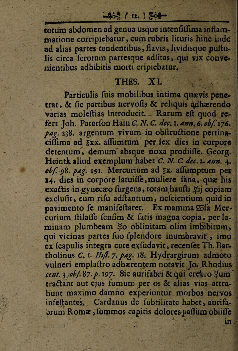 ^■4^ ( n. ) - > . — ■'.. totum abdomen ad genua usque incenfifllma inflam¬ matione corr'piebatur, cum rubris lituris hinc inde ad alias pa.rtes tendentibus, flavis, lividisquc pullu¬ lis circa fcrotum partesque adfltas, qui vix conve¬ nientibus adhibitis morti eripiebatur. THES. XI. V * Particulis fuis mobilibus intima quasvis pene¬ trat , & fic partibus nervolis & reliquis adhaerendo varias moleftias introducit.-. Rarum cft quod re¬ fert Joh. Paterfon Hain C. N. G. da. i. ann. 6* obf\j6. fag. 238. argentum vivum in obftrudione pertina- ciffima ad §xx. affumtum per lex dies in corpore detentunT, demum absque noxa prodiifle* Gcorg. Heintk aliud exemplum habet C. N. C da. U ann. 4. obf. $8. fag. 151. Mercurium ad |x. aflumptum per 14. dies in corpore latoifle,mulierc fana, quae his exadis ingynccaeofurgens, totam haufti $ij copiam exclufit, eum rifu adftantium, nefeientium quid in pavimento fe manifeftaret. Ex mamma 25fa Mer¬ curium ftilaffe fenfim & fatis magna copia , per la¬ minam plumbeam 2j5o oblinitam olim imbibitum, qui vicinas partes fuo fplendore inumbravit , imo ex fcapulis integra cute evfudavit, recenfet Th. Bar- tholinus C. 1. Hifl.j.pagy 18; Hydrargirum admote^! vulneri emplaftro adhaerentem notavit Jo. Rhqdius cent. z/obf. 87./>. 197- Sic aurifabri & qiii crei.o ?ura ' tradant aut ejus fumum per os & alias vias attra¬ hunt maximo damno experiuntur morbos nervos infeftantes. Cardanus de fubtilitate habet, aurifa- brum Romae , fummos capitis dolorespaffum obiiffe