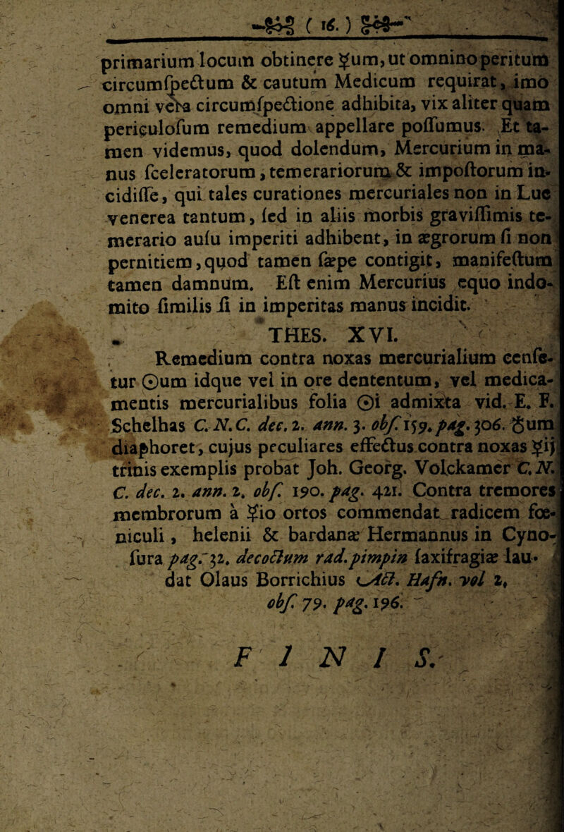 primarium locum obtinere £um, ut omnino peritutal circumfoe&um & cautum Medicum requirat, imo omni vera circumfpe&ione adhibita, vix aliter quam periculofum remedium appellare poffumus. Et ta¬ men videmus, quod dolendum, Mercurium in ma¬ nus fceleratorum, temerariorum & impoftorumin- cidifle, qui tales curationes mercurialesnon in Lue venerea tantum, (ed io aliis morbis gravifllmis te¬ merario aufu imperiti adhibent, in aegrorum fi non pernitiem,quod tamen faepe contigit, manifeftum tamen damnum. Eft enim Mercurius equo indo¬ mito firailisii in imperitas manus incidit. ‘a *thes. xvi. ; Remedium contra noxas mercurialium ccnfc- tur ©um idque vel in ore dententum, vel medica¬ mentis mercurialibus folia 0i admixta vid. E. F. Schelhas C.N.C. dee. 2. ann. 3. obfi^.pdg. 306. Sum diaphoret, cujus peculiares effe&us contra noxas $ij trinis exemplis probat Joh. Georg. Volckamcr feJYlj C. dee, 2. ann, 2. obf 190. pag. 421. Contra tremores membrorum a ?io ortos commendat, radicem foe- niculi, helenii & bardanar Hermannus in Cyno- Tura pagr^i. decoctum rad.pimpin (axifragi# lau* 4 dat Olaus Borrichius Hufn, vol % obf, 79* p*g* 196,