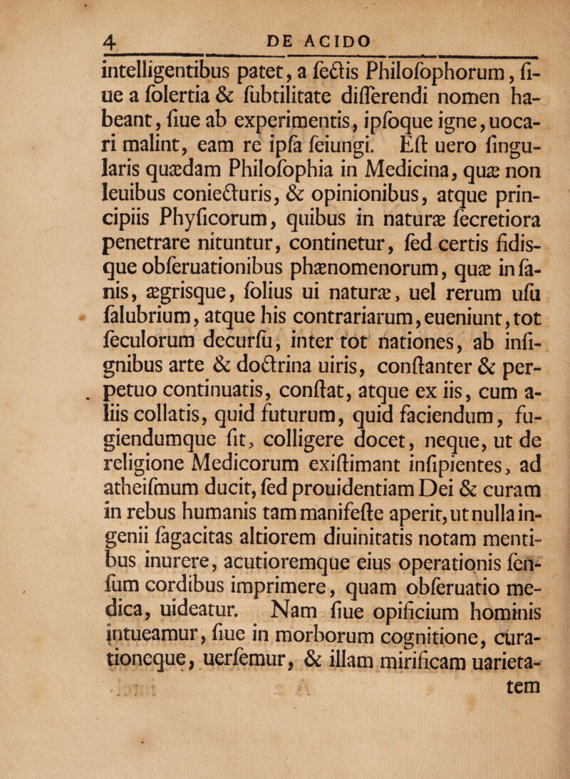 nmn .... ...-- - , ,, ,mi , , - iTm—■_ intelligentibus patet, a fe£fis Philofophorum, fi- ue a folertia & fubtilitate differendi nomen ha¬ beant, iiue ab experimentis, iplbque igne,uoca- ri malint, eam re ipla feiungi. Eft uero lingu¬ laris quadam Philofophia in Medicina, quas non leuibus conie&uris, & opinionibus, atque prin¬ cipiis Phylleorum, quibus in natura fecretiora penetrare nituntur, continetur, fed certis fidis- que obferuationibus phaenomenorum, quae in fa¬ nis, aegrisque, folius ui natura, uel rerum ufu falubrium, atque his contrariarum,eueniunt,tot leculorum decurlu, inter tot nationes, ab infi- gnibus arte & doftrina uiris, conftanter & per¬ petuo continuatis, conflat, atque ex iis, cum a- liis collatis, quid futurum, quid faciendum, fu- giendumque fit, colligere docet, neque, ut de religione Medicorum exiflimant infipientes, ad atheifmum ducit, led prouidentiam Dei & curam in rebus humanis tammanifefte aperit, ut nulla in¬ genii lagacitas altiorem diuinitatis notam menti¬ bus inurere, acutioremque eius operationis fen- fiim cordibus imprimere, quam obleruatio me¬ dica, uideatur. Nam fiue opificium hominis intueamur, fiue in morborum cognitione, cura¬ tioneque, uerfemur, & illam mirificam uarieta- tem