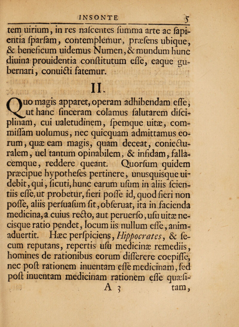 tem uirium, in res nalcentes lurama arte ac fapi- entia (pariatu , contemplemur, prxfens ubique, & beneficum uidemus Numen, & mundum hunc diuina prouidentia conftitutum efle, eaque gu¬ bernari , conui&i fatemur. II. Quo magis apparet, operam adhibendam efTe, ut hanc finceram colamus falutarem difci- plinam, cui ualetudinem, fpemque uit$, com- miflam uolumus, nec quicquam admittamus eo¬ rum, qua: eam magis, quam deceat, conie&u- ralem, uel tantum opinabilem & infidam,. falla¬ cemque, reddere queant. Quorfum quidem pr$cipue hypothefes pertinere, unusquisque ui- debit,qui, ficuti,hunc earum ufum in aliis fiden¬ tiis efle, ut probetur, fieri pofle id, quod fieri non pofle, aliis perfuafum fit, obferuat, ita in Jacienda medicina, a cuius reflo, aut peruerfo.ufu uita ne¬ cisque ratio pendet, locum iis nullum efle, anim- aduertit. H$c perfpiciens, Hippocrates, & fe¬ cum reputans, repertis ufu medicina remediis, homines de rationibus eorum diflerere coepifle, nec pofl: rationem inuentam efle medicinam, fed pofl: inuentam medicinam rationem efle qu*fi- A ] tam,