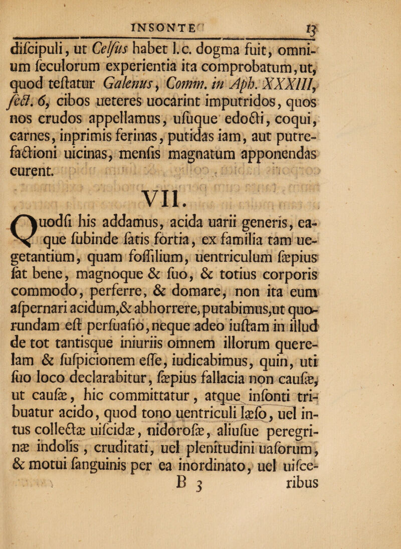 difcipuli, ut Celfus habet l.c. dogma fuit, omni¬ um feculorum experientia ita comprobatum, ut, quod teftatur Galenus, Comm. in Aph. XXX111, feft. 6, cibos ueteres uocarint imputridos, quos nos crudos appellamus, ufuque edo&i, coqui, carnes, inprimis ferinas, putidas iam, aut putre¬ factioni uicinas, menfis magnatum apponendas curent. VII. Quodfi his addamus, acida uarii generis, ea- que fubinde fatis fortia, ex familia tam ue- getantium, quam foffilium, uentriculum fepius fat bene , magnoque & fuo, & totius corporis commodo, perferre, & domare, non ita eum afpernari acidum,& abhorrere, putabimus,ut quo- rundam eft perfuafio,neque adeo iuftam in illud de tot tantisque iniuriis omnem illorum quere¬ lam & fufpicionem efle, iudicabimus, quin, uti fuo loco declarabitur, fepius fallacia non caufas, ut caufe, hic committatur, atque infonti tri¬ buatur acido, quod tono uentriculi lsefo, uel in¬ tus colle&as uifcidas, nidorofe, aliufue peregri¬ nas indolis, cruditati, uel plenitudiniuaforum» & motui fanguinis per ea inordinato, uel uifce- B 3 ribus