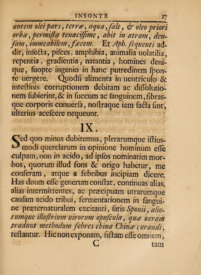 autem olei pars, terra, aqua ,fale, & oleo priori orba, permifta tenaciffime, abit in atram, den- fam, immeabilem ,.facem. Et Aph. fequenti ad¬ dit, infe£ta, pifces, amphibia, animalia uolatilia, repentia, gradientia, natantia , homines deni¬ que , fuopte ingenio in hanc putredinem fpon- te uergere. Quodfi alimenta in uentriculo & inteflinis corruptionem debitam ac diflolutio- nem fubierint, & in fuccum ac fanguinem,fibras¬ que corporis conuerfa, noftraque iam fafta fint, ulterius acefcere nequeunt. : IX, Ced quo minus dubitemus, plerarumque iflius- ^ modi querelarum in opinione hominum efle culpam,non in acido, ad ipfbs nominatim mor¬ bos, quorum illud fons & origo habetur, me conferam, atque a febribus incipiam dicere. Has duum efle generum conflat, continuas alias, alias intermittentes, ac pracipuam utrarumque caufam acido tribui, fermentationem in /angui¬ ne praternaturalem excitanti, fatis Spcnii, alio¬ rumque illuftrium uirorum opufcula, qua ueram tradunt methodum febres china China curandi, teftantur. Hic non exponam, fittam efle omnem, C tam
