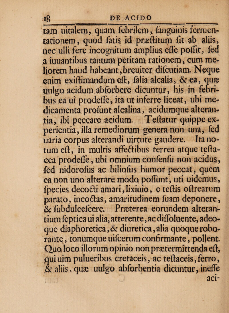 tam uitalem, quam febriiem, (anguinis fermen- tationem, quod fatis, id proflitum fit ab aliis, nec ulli fere incognitum amplius efle poftit, fed a iuuantibus tantum petitam rationem , cum me¬ liorem haud habeant, breuiter difcutiam. Neque enim exiftimandum eft, (alia alcalia, & ea, quaj uulgo acidum abforbere dicuntur, his in febri¬ bus ea ui prodefle, ita ut inferre liceat, ubi me¬ dicamenta profunt alealina, acidumque alteran¬ tia, ibi peccare acidum. Teftatur quippe ex¬ perientia , illa remediorum genera non una, fed uaria corpus alterandi uirtute gaudere. Ita no¬ tum eft, in multis affe&ibus terrea atque tefla- cea prodefle, ubi omnium confenfu non acidus, fed nidoroftis ac biliofus humor peccat, quem ea non uno alterare modo poflunt , uti uidemus, fpecies decofti amari, lixiuio, e teftis oftrearum parato, incodas, amaritudinem fuaro deponere, &c fubdulcefcere. Pneterea eorundem alteran¬ tium fept ica ui alia, atterente, ac diflbluente, adeo- que diaphoretica, & diuretica, alia quoque robo¬ rante , tonumque uifcerum confirmante, pollent. Qua loco illorum opinio non praetermittenda eft, quiuim pulueribus cretaceis, ac teftaceis,ferro, & aliis, quas uulgo abforbentia dicuntur, inefle