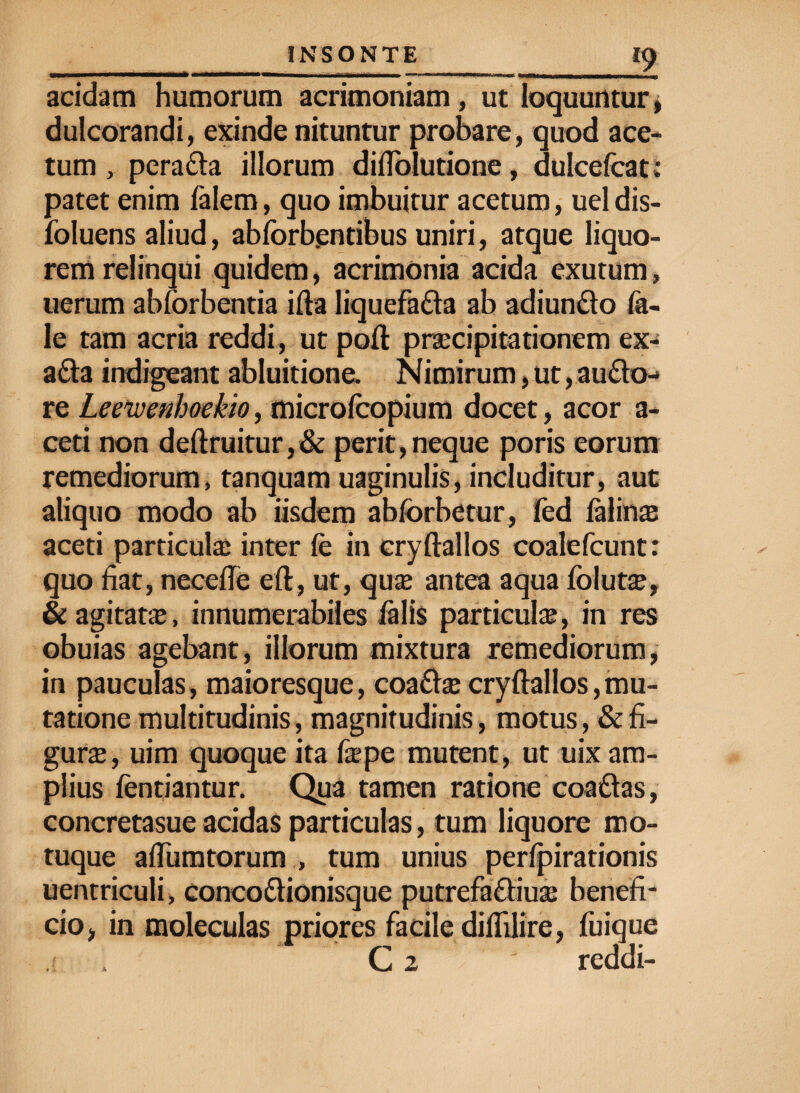 I£ acidam humorum acrimoniam, ut loquuntur, dulcorandi, exinde nituntur probare, quod ace¬ tum , pera&a illorum diflolutione, dulcefcat: patet enim felem, quo imbuitur acetum, ueldis- foluens aliud, abforb.entibus uniri, atque liquo¬ rem relinqui quidem, acrimonia acida exutum, uerum abforbentia ifta liquefa&a ab adiun&o fe¬ le tam acria reddi, ut poft praecipitationem ex- a£ta indigeant abluitione. Nimirum, ut, au£to-* re Leewenhoekio, microfcopium docet, acor a- ceti non deftruitur,& perit,neque poris eorum remediorum, tanquam uaginulis, includitur, aut aliquo modo ab iisdem abforbetur, fed felinas aceti particulae inter fe in eryftallos coalefcunt: quo fiat, necefie eft, ut, quae antea aqua folutas, & agitatae, innumerabiles felis particulae, in res obuias agebant, illorum mixtura remediorum, in pauculas, maioresque, coa&ae cryftallos,mu¬ tatione multitudinis, magnitudinis, motus, & fi¬ gurae, uim quoque ita feepe mutent , ut uix am¬ plius fentiantur. Qua tamen ratione coaftas, concretasue acidas particulas, tum liquore mo¬ tuque adunatorum , tum unius perlpirationis uentriculi, conco&ionisque putrefa&iuae benefi¬ cio, in moleculas priores facile diflilire, fuique C 2 ' reddi-
