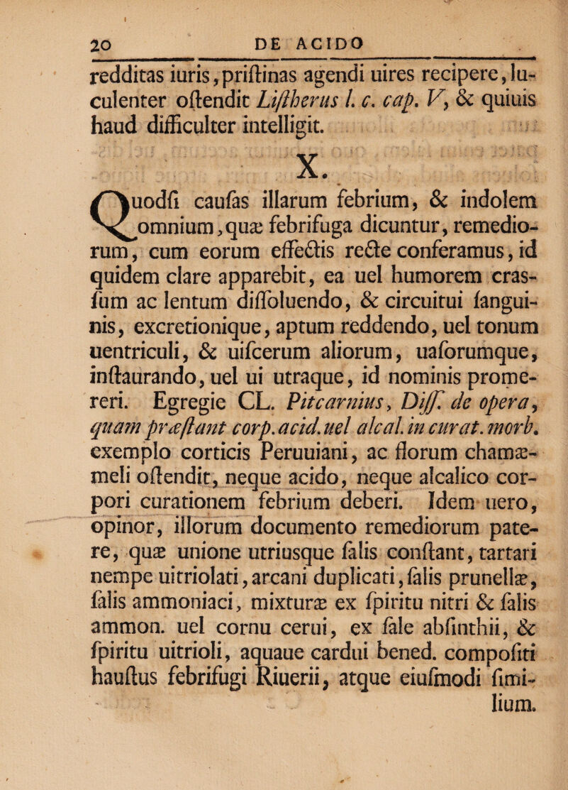 redditas iuris,priftinas agendi uires recipere,lu¬ culenter oftendit Li/lherus l. c. cap. V, & quinis haud difficulter intelligit. X lodfi caufas illarum febrium, & indolem N^omnium, qua; febrifuga dicuntur, remedio¬ rum , cum eorum effe&is re&e conferamus, id quidem clare apparebit, ea uel humorem cras- fum ac lentum difloluendo, & circuitui fangui- nis, excretionique, aptum reddendo, uel tonum uentriculi, & uifcerum aliorum, uaforumque, inftaurando, uel ui utraque, id nominis prome¬ reri. Egregie CL. Pitcarmus, Dijf. de opera, quam praflant corp. acid. uel alea i in curat, morb. exemplo corticis Peruuiani, ac florum chanra- meli oflendit, neque acido, neque alcalico cor¬ pori curationem febrium deberi. Idem uero, opinor, illorum documento remediorum pate¬ re, qua» unione utriusque falis conflant, tartari nempe uitriolati,arcani duplicati,falis prunella?, falis ammoniaci, mixtura ex fpiritu nitri & falis ammon. uel cornu cerui, ex fale abfinthii, & fpiritu uitrioli, aquaue cardui bened. compofiti hauftus febrifugi Riuerii, atque eiufmodi fimi- Iium.