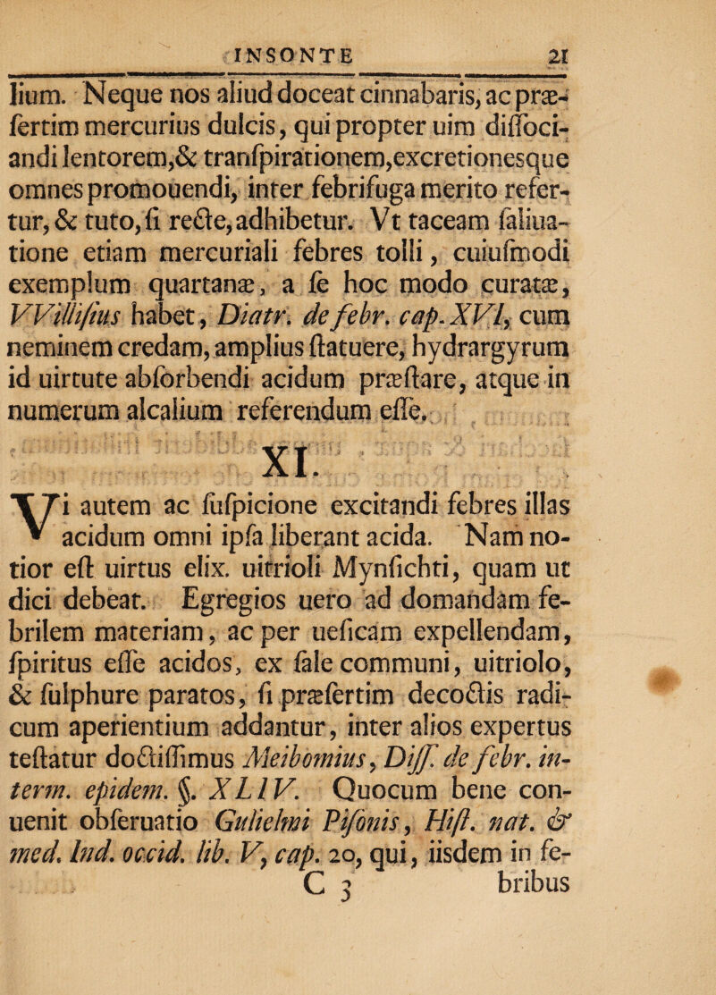 lium. Neque nos aliud doceat cinnabaris, ac pras- fertim mercurius dulcis, qui propter uim diffoci- andi lentorem,& tranfpirationem,excretionesque omnes promouendi, inter febrifuga merito refer¬ tur, & tuto,fi re£le, adhibetur. Vt taceam laliua- tione etiam mercuriali febres tolli, cuiufmodi exemplum quartanas, a fe hoc modo curatas, VVdli/ms habet, Diatr. de febr. cap. XVf cum neminem credam, amplius ftatuere, hydrargyrum id uirtute abforbendi acidum prasffare, atque in numerum alcalium referendum effe. XI Vi autem ac lufpicione excitandi febres illas acidum omni ipfa liberant acida. Nam no¬ tior efl: uirtus elix, uirrioli Mynfichti, quam ut dici debeat. Egregios uero ad domandam fe¬ brilem materiam, ac per ueficam expellendam, fpiritus effe acidos, ex fale communi, uitriolo, & fulphure paratos, fi pr$fertim decodis radi¬ cum aperientium addantur, inter alios expertus teftatur dodiflimus Meibomius> Dijf de febr. in- term. epidem. §. XLIV. Quocum bene con- uenit obferuatio Gulielwi Pijonis, Hift. nat. & med. Ind. occid. lib. V, cap. 20, qui, iisdem in fe- C 3 bribus