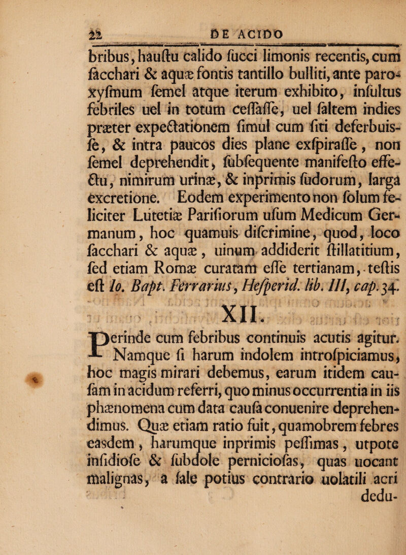 iat iMm •M, bribus,hauftu calido fucci limonis recentis,cum facchari & aqua fontis tantillo bulliti, ante paro-® xyfinum femel atque iterum exhibito, infultus febriles uel in totum ceflafle, uel (altem indies prater expeftationem fimul cum fiti deferbuis- fe, & intra paucos dies plane ex(pirafle, non femel deprehendit, fubfequente manifefto effe- ftu, nimirum urina, & inprimis fudorum, larga excretione. Eodem experimento non folum fe¬ liciter Lutetia: Pariliorum ufum Medicum Ger¬ manum, hoc quamuis difcrimine, quod, loco facchari & aqua, uinum addiderit ftillatitium, fed etiam Roma curatam ede tertianam, teftis eft Io. Bapt. Ferrarius, Hefperid. lib. III, cap. 34! Perinde cum febribus continuis acutis agitur. Namque fi harum indolem introfpicramus, hoc magis mirari debemus, earum itidem cau- fam in acidum referri, quo minus occurrentia in iis phanomena cum data caufa conuenire deprehen¬ dimus. Qua etiam ratio fuit, quamobrem febres easdem , harumque inprimis peflimas, utpote infidiofe & fubdole perniciofas, quas uocant malignas, a fate potius contrario uolatili acri dedu-