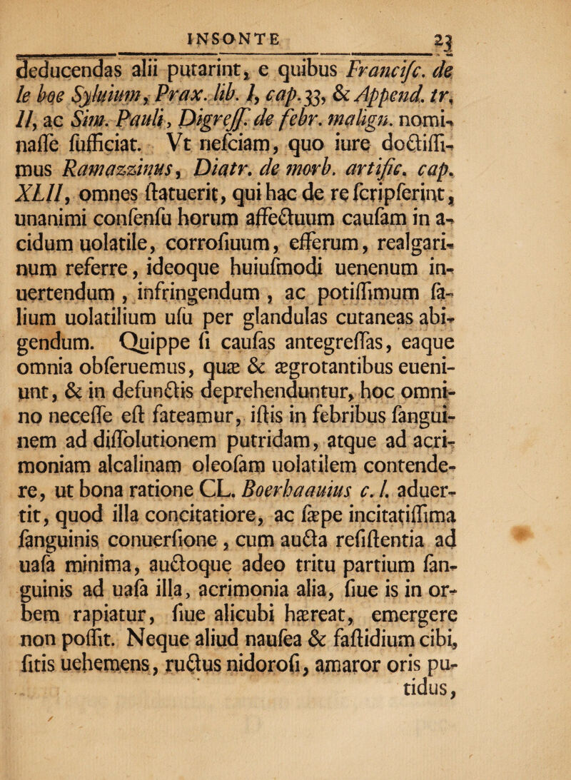 deducendas alii putarint, e quibus Francifc. de le boe Syluium, Prax. lib. I, cap. 33, & Append. tr, //, ac Sim. Pauli, Digrejf.de febr. mahgn. nomi-, nalfe fufficiat. Vt nefciam, quo iure doctiffi- pus Ramazzinus, Diatr. de nwrb. artific. cap. XLII, omnes (latuerit, qui hac de refcripferint, unanimi confenfu horum affectuum caufam in a» eidumuolatile, corrofiuum, efferum, realgari- num referre , ideoque huiufmodi uenenum in- uertendum , infringendum , ac potilfimum ta¬ lium uolatilium u(u per glandulas cutaneas abi¬ gendum. Quippe fi caufas antegre(fas, eaque omnia obferuemus, quae & aegrotantibus eueni- unt, & in defunctis deprehenduntur, hoc omni¬ no nece (Te eft fateamur, illis in febribus fangui- nem ad diffolutionem putridam, atque ad acri¬ moniam alcalinam olcofam uolatilem contende¬ re, ut bona ratione CL. Boerhaauius c. I. aduer- tit, quod illa concitatiore, ac (aepe incitatiflima fanguinis conuerfione , cum aufta refiftentia ad uafa minima, auftoque adeo tritu partium fan¬ guinis ad uafa illa, acrimonia alia, fiue is in or¬ bem rapiatur, fiue alicubi haereat, emergere non poffit. Neque aliud naufea & faftidium cibi, fitis uehemens, rufrus nidorofi, amaror oris pu- 0 -fl