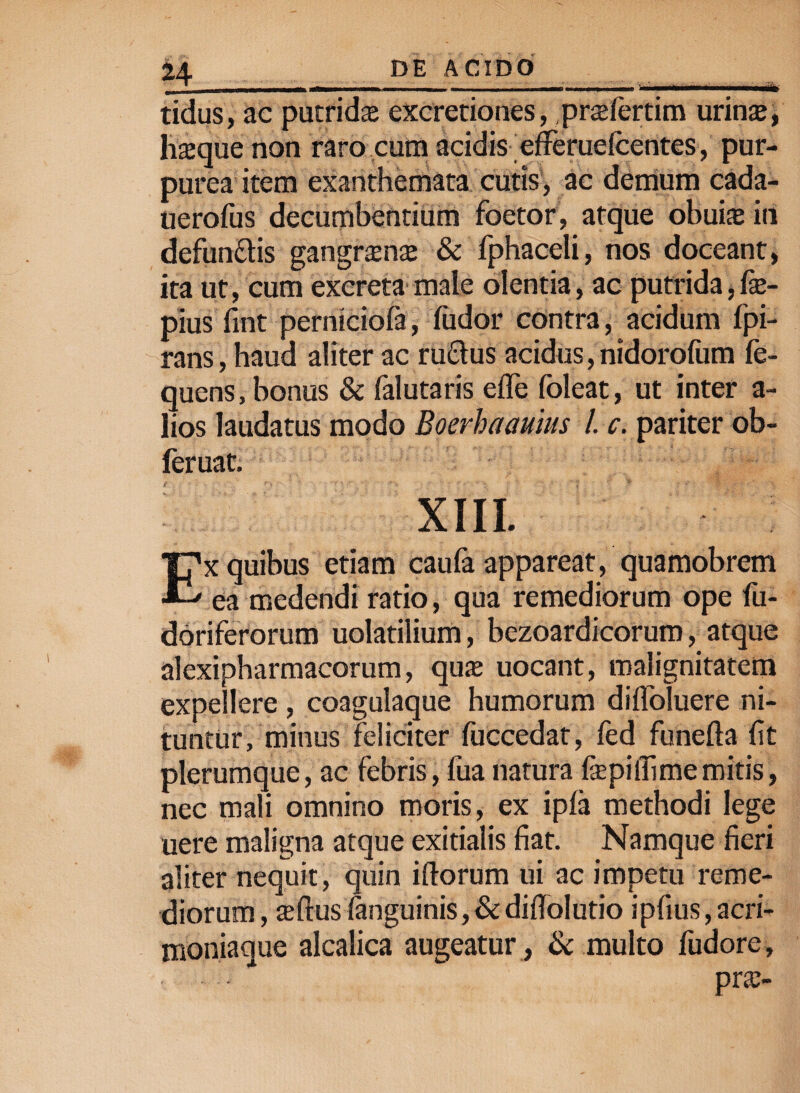 tidus, ac putridas excretiones, prasfertim urinte, hasque non raro cum acidis efferuelcentes, pur¬ purea item exanthemata cutis, ac demum cada- uerofus decumbentium foetor, atque obuias in defundis gangrena; & fphaceli, nos doceant, ita ut, cum excreta male olentia, ac putrida, fe- pius fint perniciofa, fudor contra, acidum fpi- rans, haud aliter ac rudus acidus, nidoroliim fe- quens, bonus & falutaris elTe foleat, ut inter a- lios laudatus modo Boerhaauius /. c. pariter ob- feruat. XIII. Ex quibus etiam caufa appareat, quamobrem ea medendi ratio, qua remediorum ope fu- doriferorum uolatilium, bezoardicorum, atque alexipharmacorum, quas uocant, malignitatem expellere , coagulaque humorum di(Toluere ni¬ tuntur, minus feliciter fuccedat, led funefta fit plerumque, ac febris, fua natura fepilfi me mitis, nec mali omnino moris, ex ipfa methodi lege uere maligna atque exitialis fiat. Namque fieri aliter nequit, quin illorum ui ac impetu reme¬ diorum , alius (anguinis,&difiolutio ipfius,acri- moniaque alcalica augeatur , & multo fudore, pras-