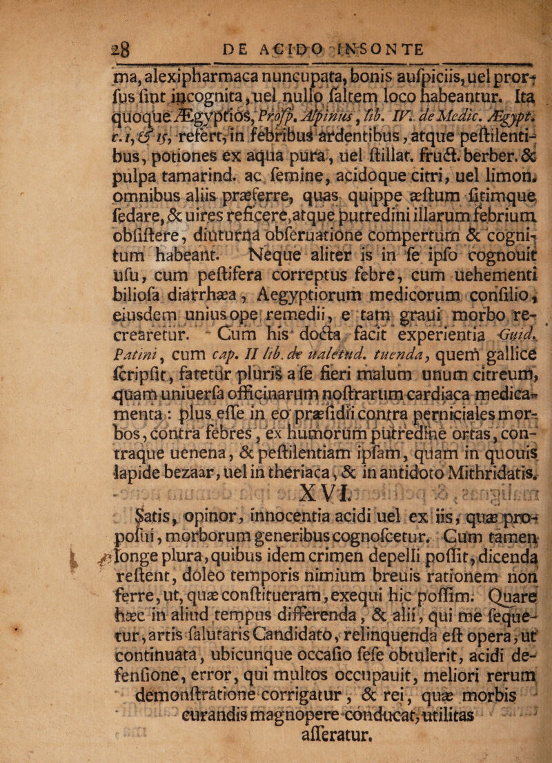 ma, aiexipharmaca nuncupata, bonis aufpiciis,uelpror-* fus fiptijjcognita ,uel.nullo falcem loco habeantur. Ita quoque Mtgpptid^pPr.oJp. Alpinus, fib. IVi 'deMedie. Mgypt. t. i, & 15, refertf in febribus abdentibus, atque peftilenti- bus, potiones ex aqua pura, uel ftillat. frudt berber. & pulpa tamarind. ac femine, acido que citri, uel limon, omnibus aliis praeferre, quas quippe «fturn fitimque, fedare, 5c uires reficere,atque putredini illarum febrium cbiiftere, diuturna abferuatione compertum & 'cogm\ tum habeant. Neque aliter is in fe ipfo cognouif Ofu, cum peltifera correptus febre, cum uehementi biliofa diarrhaea, Aegyptiorum medicorum corifilio, eiusdem unius ope remedii, e tam grani morbo re¬ crearetur. Cum his docta facit experientia Gmd., Fatim, cum cap. II hb.de italetud. tuenda, quem gallice icripfir, fatetur pluris a fe fieri malum unum citreum, quam uniuerfa officinarum noftrarum cardiaca medica» menta: plus effe in eo praefidii contra perniciales mor-. bos , contra febres, ex humorum putredine ortas, con- traque uenena, & peltilentiam ipfam, quam in quouis lapide bezaar, uel in theriaca, & in antidoto Mithridatis, iatis, opinor, innocentia acidi uel ex iisrquae pnK pofui, morborum generibus cognoicetur. Gum tamen /■longe plura,quibus idem crimen depelli poffit, dicenda reflent, doleo temporis nimium breuis rationem non ferre, ut, quae conftitueram, exequi hic poffim. Quare haec in aliud tempus differenda, & alii, qui me feque- tur,artis faluraris Candidato, relinquenda eft opera, ut continuata, ubicunque occafio fefe obtulerit, acidi de- fenfione, error, qui multos occnpauit, meliori rerum demonftratione corrigatur, &rei, quae morbis curandis magnopere conducat> utilitas afferatur.