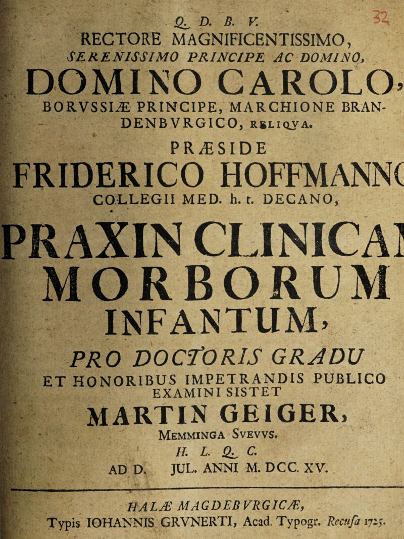 > Wf'- pk‘ D. B. V RECTORE MAGNIFICENTISSIMO, SERENISSIMO PRINCIPE AC DOMINO, DOMINO CAROLO’ BORVSSI^E PRINCIPE, MARCHIONE BRAN- DENBVRGICO, rbliqva. fc)- PRAESIDE FRIDERICO HOFFMANNC COLLEGII MED. h. t. DECANO, ? PRAXIN CLINJCAI m. MORBORUM INFANTUM. PRO DOC-TORIS GRADU ET HONORIBUS IMPETRANDIS PUBLICO EXAMINI SISTET MARTIN GEIGER, / Memminga Svevvs. H. L. C. AD D. JUL. ANNI M. DCC. XV. r ‘ IIA L Ai M A GDEBVRGICA-, Typis IOHANNIS GRVNERTI, Acad. Typogr. Recufa 1715.