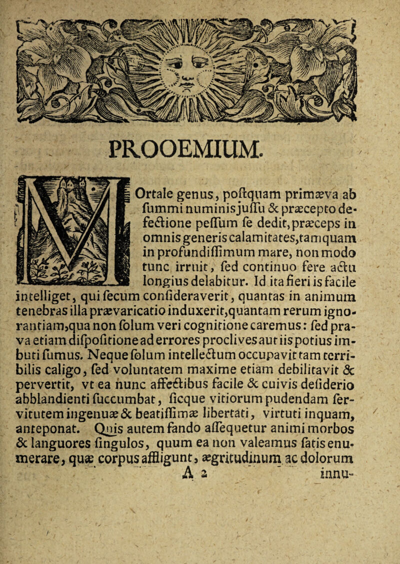 PROOEMIUM. Ortale genus, poftquam primaeva ab fummi numinisjuffu & praecepto de- feCtione peffum fe dedit, praeceps in omnis generis calamitates,tamquam in profundiflimum mare, non modo tunc irruit, fed continuo fere actu longius delabitur. Id ita fieri is facile intelliget, qui fecum confideraverit, quantas in animum tenebras illa praevaricatio induxerit,quantam rerum igno¬ rantiam,qua non fblum veri cognitione caremus: fed pra¬ va etiam difpofitione ad errores proclives aut iis potius im¬ buti fumus. Neque fblum intelleCtum occupavit tam terri¬ bilis caligo, fed voluntatem maxime etiam debilitavit <Sc pervertit, vt ea nunc affectibus facile & cuivis deliderio abblandienti fuccumbat, ficque vitiorum pudendam fer- vitutem ingenuae & beatifiimae libertati, virtuti inquam, anteponat. Qnis autem fando aflequetur animi morbos & languores fingulos, quum ea non valeamus fatis enu¬ merare, quae corpus affligunt, aegritudinum ac dolorum A a innu- /