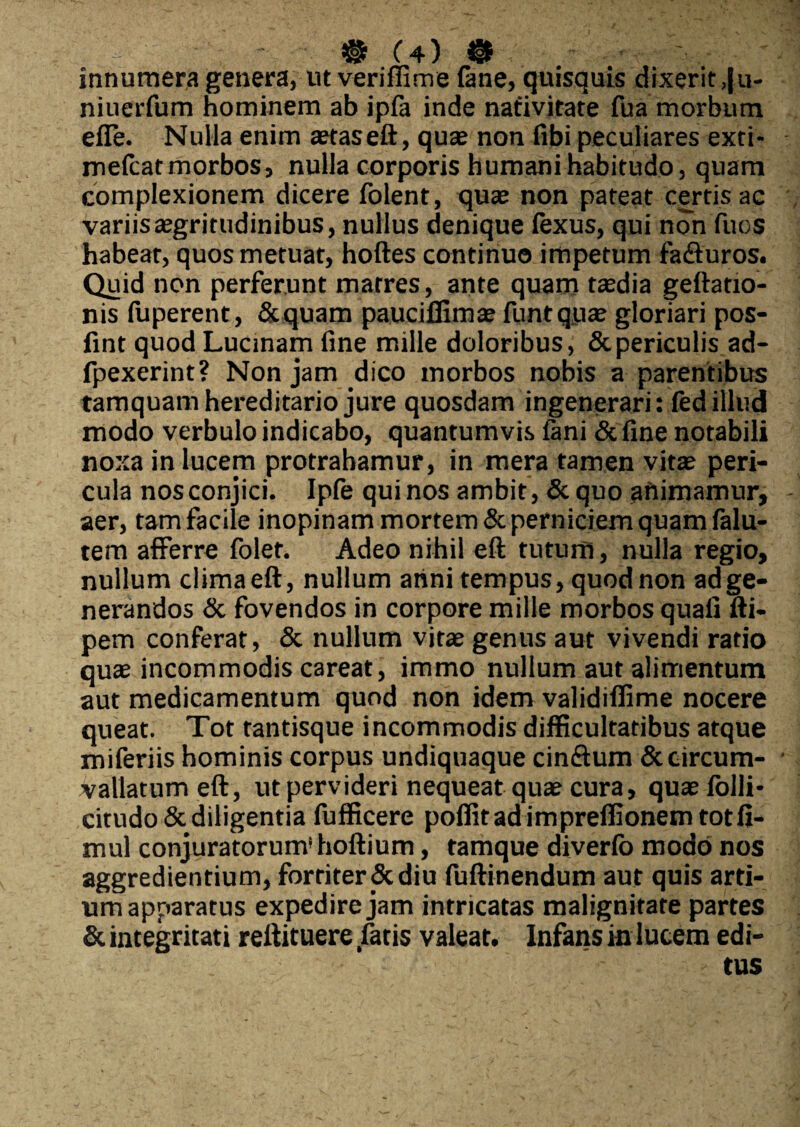 innumera genera, ut veriffime (ane, quisquis dixerit ,|u- niuerfum hominem ab ipfa inde nativitate Hia morbum efle. Nulla enim aetaseft, quas non fibi peculiares exti- mefcatmorbos, nulla corporis humani habitudo, quam complexionem dicere folent, quae non pateat certis ac variis aegritudinibus, nullus denique fexus, qui non fuos habeat, quos metuat, hoftes continuo impetum fa&uros. Quid non perferunt matres, ante quam taedia geftatio- nis luperent, Sequam pauciffimae funtqyae gloriari pos- fint quod Lucinam fine mille doloribus, & periculis ad- fpexerint? Non jam dico morbos nobis a parentibus tamquam hereditario jure quosdam ingenerari: fed illud modo verbulo indicabo, quantumvis fani & fine notabili noxa in lucem protrahamur, in mera tamen vitae peri¬ cula nos conjici. Ipfe qui nos ambit, & quo animamur, aer, tam facile inopinam mortem & perniciem quam falu- tem afferre folet. Adeo nihil eft tutum, nulla regio, nullum clima eft, nullum anni tempus, quod non ad ge¬ nerandos & fovendos in corpore mille morbos quafi fti- pem conferat, & nullum vitae genus aut vivendi ratio quae incommodis careat, immo nullum aut alimentum aut medicamentum quod non idem validiflime nocere queat. Tot tantisque incommodis difficultatibus atque miferiis hominis corpus undiquaque cinftum & circum¬ vallatum eft, ut pervideri nequeat quae cura, quae folli- citudo& diligentia fufficere poffitadimpreffionemtotfi- mul conjuratorum' hoftium, tamque diverfb modo nos aggredientium, fortiter Scdiu fuftinendum aut quis arti¬ um apparatus expedire jam intricatas malignitate partes Sc integritati reftituere fatis valeat. Infans in lucem edi¬ tus
