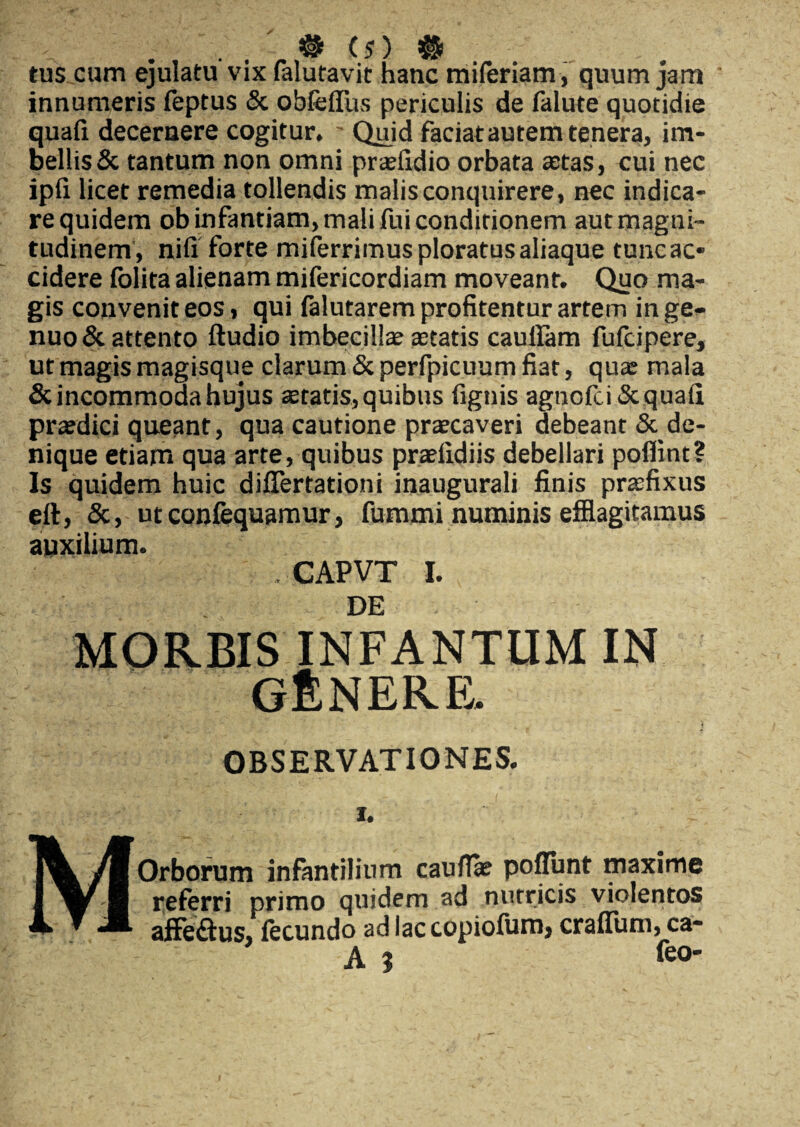 tus cum ejulatu vix falutavit hanc miferiam, quum jam innumeris feptus & obfefliis periculis de falute quotidie quafi decernere cogitur. ' Quid faciat autem tenera, im¬ bellis & tantum non omni praefidio orbata astas, cui nec ipfi licet remedia tollendis malis conquirere, nec indica¬ re quidem ob infantiam, mali fui conditionem aut magni¬ tudinem, nifi forte miferrimus ploratus aliaque tuncac* cidere folita alienam mifericordiam moveant. Quo ma¬ gis convenit eos, qui falutarem profitentur artem inge* nuo & attento ftudio imbecilla astatis cauilam fufcipere, ut magis magisque clarum & perfpicuum fiat, qux mala & incommoda hujus astatis, quibus fignis agnofci& quafi prxdici queant, qua cautione praecaveri debeant & de¬ nique etiam qua arte, quibus praefidiis debellari poflint? Is quidem huic diflertationi inaugurali finis praefixus eft, &, utconfequamur, fummi numinis efflagitamus auxilium. -.V:> $ . CAPVT I. DE MORBIS INFANTUM IN GfiNERE. OBSERVATIONES. i. MOrborum infantilium caullae poflunt maxime referri primo quidem ad nutricis violentos affe&us, fecundo ad lac copiofum, craflum, ca- A } feo-
