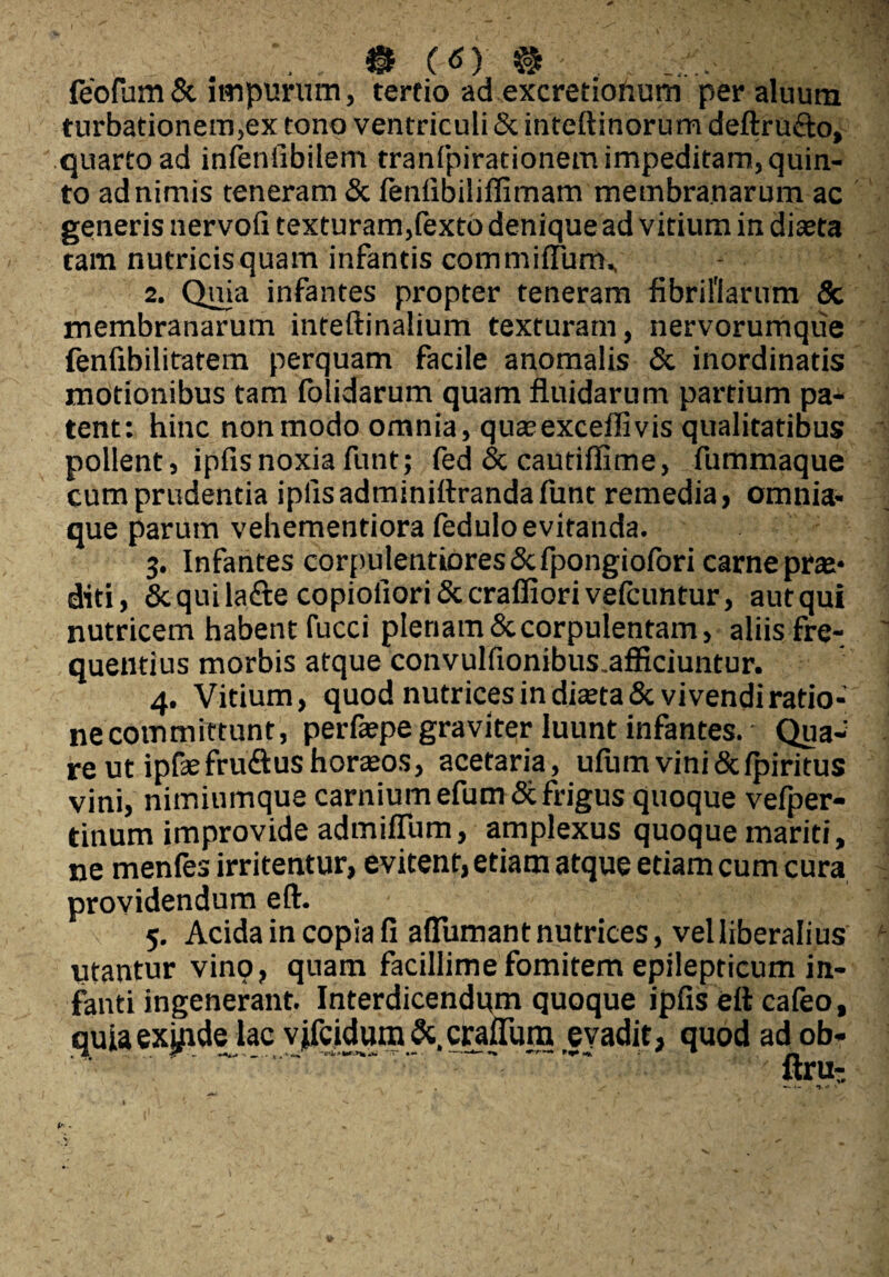 ® (d) ® feofum & impurum, tereio ad excretiohum per aluurn turbationem,ex tono ventriculi & inteftinorum deftru&o, quarto ad infenfibilem tranfpirationem impeditam, quin¬ to ad nimis teneram & fenfibiliflimam membranarum ac generis nervofi texturam,fexto denique ad vitium in diaeta tam nutricis quam infantis commiflum., 2. Quia infantes propter teneram fibrillarum & membranarum inteftinalium texturam, nervorumque fenfibilitatem perquam facile anomalis & inordinatis motionibus tam folidarum quam fluidarum partium pa¬ tent: hinc non modo omnia, quaeexceflivis qualitatibus pollent, ipfisnoxia funt; fed <3c cautiflime, fummaque cum prudentia ipfis adminittranda funt remedia, omnia- que parum vehementiora fedulo evitanda. 3. Infantes corpulentiores Scfpongiofori carne prae- diti, &quila<?te copioiiori&craffiorivefcuntur, aut qui nutricem habent fucci plenam & corpulentam, aliis fre¬ quentius morbis atque convulfionibus.afficiuntur. 4. Vitium, quod nutrices in diceta& vivendi ratio¬ ne committunt, perfepe graviter luunt infantes. - Qua¬ re ut ipfasfru&ushoraeos, acetaria, ufum vini&fpiritus vini, nimiumque carnium efumSt frigus quoque vefper- tinum improvide admiflum, amplexus quoque mariti, ne menles irritentur, evitent, etiam atque etiam cum cura providendum eft. 5. Acida in copia fi aflumant nutrices, vel liberalius utantur vino, quam facillime fomitem epilepticum in¬ fanti ingenerant. Interdicendum quoque ipfis eft cafeo, quia excide lac vjfcidum&.craftum evadit, quod ad ob-  ' .. ; ftru-
