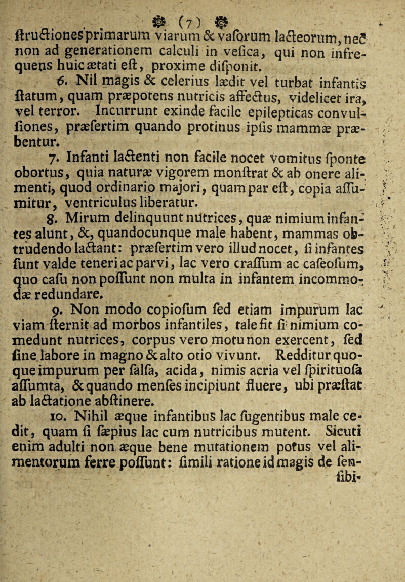 ftruetiones primarum viarum & vaforum la<fleorum,neS non ad generationem calculi in velica, qui non infre¬ quens huic tetati eft, proxime difponit. ' <5. Nil magis & celerius laedir vel turbat infantis flatum, quam praepotens nutricis affe&us, videlicet ira, vel terror. Incurrunt exinde facile epilepticas convul- fiones, praefertim quando protinus ipfis mammae prae¬ bentur. 7. Infanti Iaftenti non facile nocet vomitus fponte obortus, quia naturae vigorem monftrat & ab onere ali¬ menti, quod ordinario majori, quam par eft, copia affii- mitur, ventriculus liberatur. 8. Mirum delinquunt nutrices, quae nimium infan¬ tes alunt, &, quandocunque male habent, mammas ob¬ trudendo laflant: praefertim vero illud nocet, li infantes fimt valde teneri ac parvi, lac vero crafiTum ac cafeofum, quo cafu non polfunt non multa in infantem incommo¬ dae redundare. - 9. Non modo copiofum fed etiam impurum lac viam fternit ad morbos infantiles, talefit fi;nimium co¬ medunt nutrices, corpus vero motu non exercent, fed fine labore in magno & alto otio vivunt. Redditur quo¬ que impurum per lalla, acida, nimis acria vel fpirituofa alfumta, & quando menles incipiunt fluere, ubipraeftac ab laftatione abftinere. 10. Nihil teque infantibus lac lugentibus male ce¬ dit, quam li Ikpius lac cum nutricibus mutent. Sicuti enim adulti non asque bene mutationem potus vel ali¬ mentorum ferre poliunt: iimili ratione id magis de fen- libi-