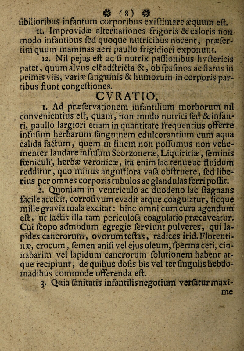 ■ . • ■ # <b) m labilioribus inrantum corporibus exiftimare aequum eft. ii; Improvida alternationes frigoris & caloris noa modo infantibus (ed quoque nutricibus nocent, praefer- timquum mammas aeri paullo frigidiori exponunt. 12. Nil pejus eft ac fi nutrix paflionibus hvftericis patet, quum alvus eftadftri&a &, obfpafmos acflatus in primis viis, varia: fanguinis& humorum in corporis par¬ tibus fiunt congeftiones. CVRATIO, i. Ad prasfervationem infantilium morborum nil convenientius eft, quam, non modo nutrici fed & infan¬ ti, paullo largiori etiam in quantitate frequentius offerre infufum herbarum (anguinem edulcorantium cum aqua calida faftum, quem in finem non poflumus non vehe¬ menter laudare infufumScorzonerae, Liquiritiae, (eminis fceniculiy herba; veronica;, ita enim lac tenue ac fluidum redditur, quo minus anguftiora va(a obftruere, fed libe¬ rius peromnes corporis tubulos ac glandulas ferripoflit. 2, Quoniam in ventriculo ac duodeno lac ftagnans facile acefcit, corrofivum evadit atque coagulatur, ficque mille gravia mala excitat: hinc omni cum cura agendum eft, ut la&is illa tam periculofa coagulatio praecaveatur. Cui fcopo admodum egregie ferviunt pulveres, qui la¬ pides cancrorum, ovorum teftas, radices irid. Florenti¬ na;, crocum, femen anifi vel ejus oleum, fperma ceti, cin¬ nabarim vel lapidum cancrorum folutionem habent at¬ que recipiunt, de quibus dofis bis vel ter fingulis hebdo¬ madibus commode offerenda eft.