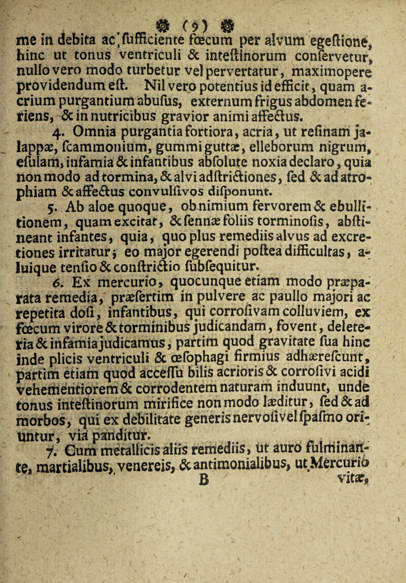 me in debita acTufficiente fcecum per alvum egeftione, hinc ut tonus ventriculi & inteftinorum confervetur» nullo vero modo turbetur vel pervertatur, maximopere providendum eft. Nil vero potentius id efficit, quam a- crium purganti ura abufus, externum frigus abdomen fe¬ riens, & in nutricibus gravior animi affe&us. 4. Omnia purgantia fortiora, acria, ut refinam ja- lappae, fcammotiium, gummiguttat, elleborum nigrum, efulam, infamia & infantibus abfolute noxia declaro, quia non modo ad tormina, & alvi aditri&iones, fed & ad atro¬ phiam Scaffe&us convulflvos difponunt. 5. Ab aloe quoque, ob nimium fervorem & ebulli¬ tionem, quam excitat, & fennae foliis torminofis, abfti- neant infantes, quia, quo plus remediis alvus ad excre- tiones irritaturi eo major egerendi poftea difficultas, a- luique tenfxo & conftridio fubfequitur. 6. Ex mercurio, quocunque etiam modo praipa- rata remedia, praefertim in pulvere ac paullo majori ac repetita doli, infantibus, qui corrofivam colluviem, ex fcecum virore & torminibus judicandam, fovent, delete- ria & infamia judicamus, partim quod gravitate fua hinc inde plicis ventriculi & cefophagi firmius adhaerefcunt, partim etiam quod acceffu bilis acrioris & corrofivi acidi vehementiorem & corrodentem naturam induunt, unde tonus inteftinorum mirifice non modo laeditur, fed & ad morbos, qui ex debilitate generisnervolivelfpafmo ori¬ untur, via pariditur. 7. Cum metallicis altis remediis, ut auro fulminan¬ te, martialibus, venereis, & antimonialibus, ut Mercurio B ' ' vitae.