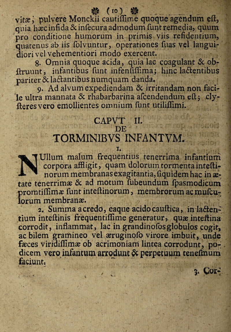 # (io) ® __ vitsj pulvere Monckii cautiffime quoque agendum eft, quia haec infida Scinfecura admodum funt remedia, quum pro conditione humorum in primis viis refidentium, quatenus ab iis folvuntur, operationes fuas vel langui¬ diori vel vehementiori modo exercent. 8. Omnia quoque acida, quia lac coagulant & ob- ftruunt, infantibus funt infenfiflima; hinc la&entibus pariter & labantibus numquam danda. 9. Ad alvum expediendam & irritandam non faci¬ le ultra mannata & rhabarbarina afcendendum eftj cly- fteres vero emollientes omnium funt utililfimi. CAPVT II. DE TORMINIBVS INFANTVM. X. N Ullum malum frequentius tenerrima infantium corpora affligit, quam dolorumtormentaintefti- norum membranas exagitantia, fiquidem hac in ae¬ tate tenerrimae & ad motum fubeundum fpasmodicum promtiffimae funt inteftinorum, membrorum acmufcu- lorum membranae. J 2. Summa acredo, eaque acidocauftica, inladten- tium inteftinis frequentiflime generatur, quae inteftina corrodit, inflammat, lac in grandinofosglobulos cogit, ac bilem gramineo vel aeruginofo virore imbuit» unde fieces viriaiffimae ob acrimoniam lintea corrodunt, po-; dicem veroinfantum arrodunt & perpetuum tenefmum faciunt,  - : /