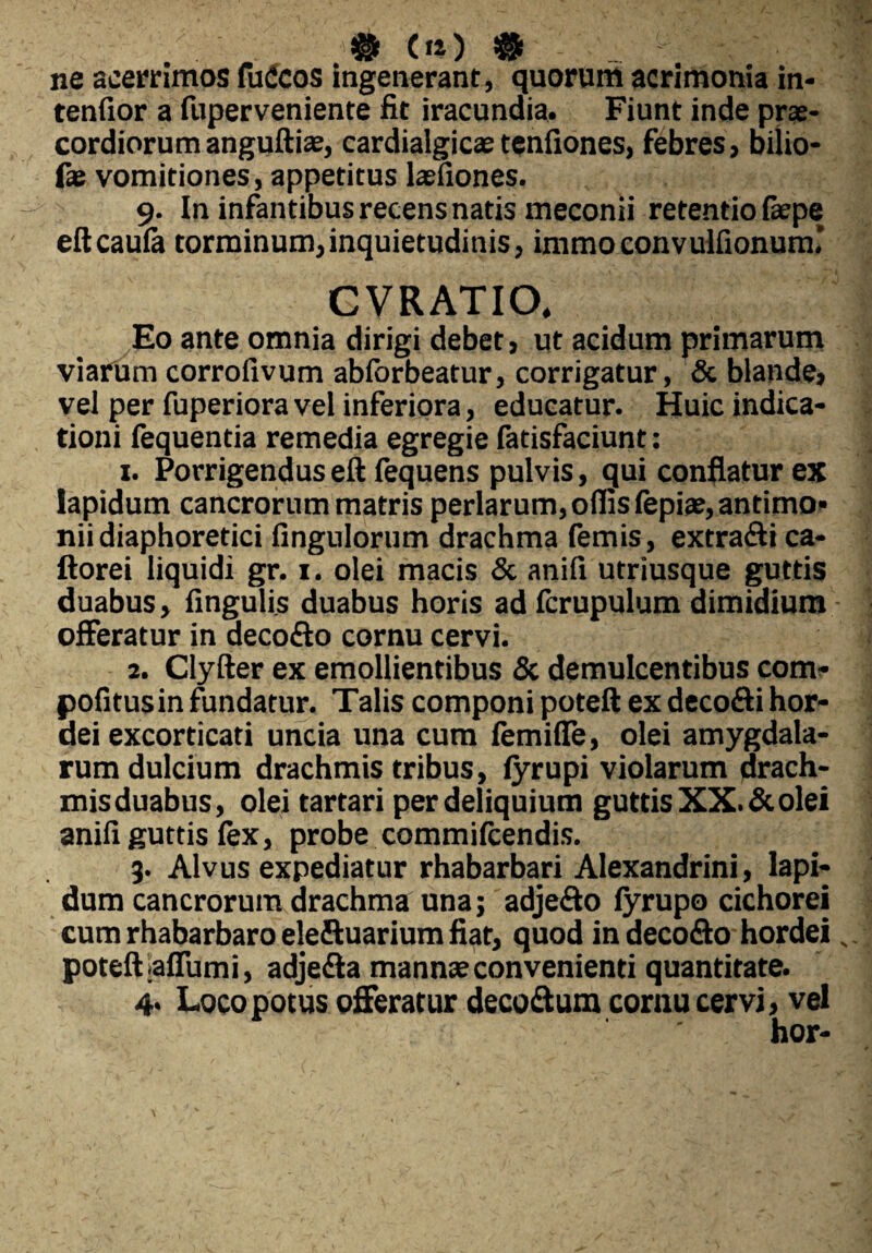 # (14) $ _ ^ ' >1 ne acerrimos fuCcos ingenerant, quorum acrimonia in¬ tendor a fuperveniente fit iracundia. Fiunt inde prae¬ cordiorum anguftiae, cardialgicae tenfiones, febres, bilio- fae vomitiones, appetitus lasfiones. 9. In infantibus recens natis meconii retentio faepe eftcaufe torminum,inquietudinis, immoconvulfionum' CVRATIO, Eo ante omnia dirigi debet, ut acidum primarum viarum corrofivum abfbrbeatur, corrigatur, & blande, vel per fuperiora vel inferiora, educatur. Huic indica¬ tioni fequentia remedia egregie fatisfaciunt: 1. Porrigenduseft fequens pulvis, qui conflatur es lapidum cancrorum matris perlarum, offis fepiae, antimo* nii diaphoretici Angulorum drachma femis, extra&i ca- ftorei liquidi gr. 1. olei macis & anifi utriusque guttis duabus, fingulis duabus horis ad fcrupulum dimidium offeratur in decofto cornu cervi. 2. Clyfter ex emollientibus & demulcentibus com- pofitusin fundatur. Talis componi poteft ex decofti hor¬ dei excorticati uncia una cum femiffe, olei amygdala¬ rum dulcium drachmis tribus, lyrupi violarum drach¬ mis duabus, olei tartari per deliquium guttis XX. & olei anifi guttis fex, probe commifcendis. 9. Alvus expediatur rhabarbari Alexandrini, lapi¬ dum cancrorum drachma una; adje&o fyrupo cichorei cum rhabarbaro eleftuarium fiat, quod indeco&o hordei s. poteft ;aflumi, adje<fta mannae convenienti quantitate. 4. Loco potus offeratur decottum cornu cervi, vel hor-