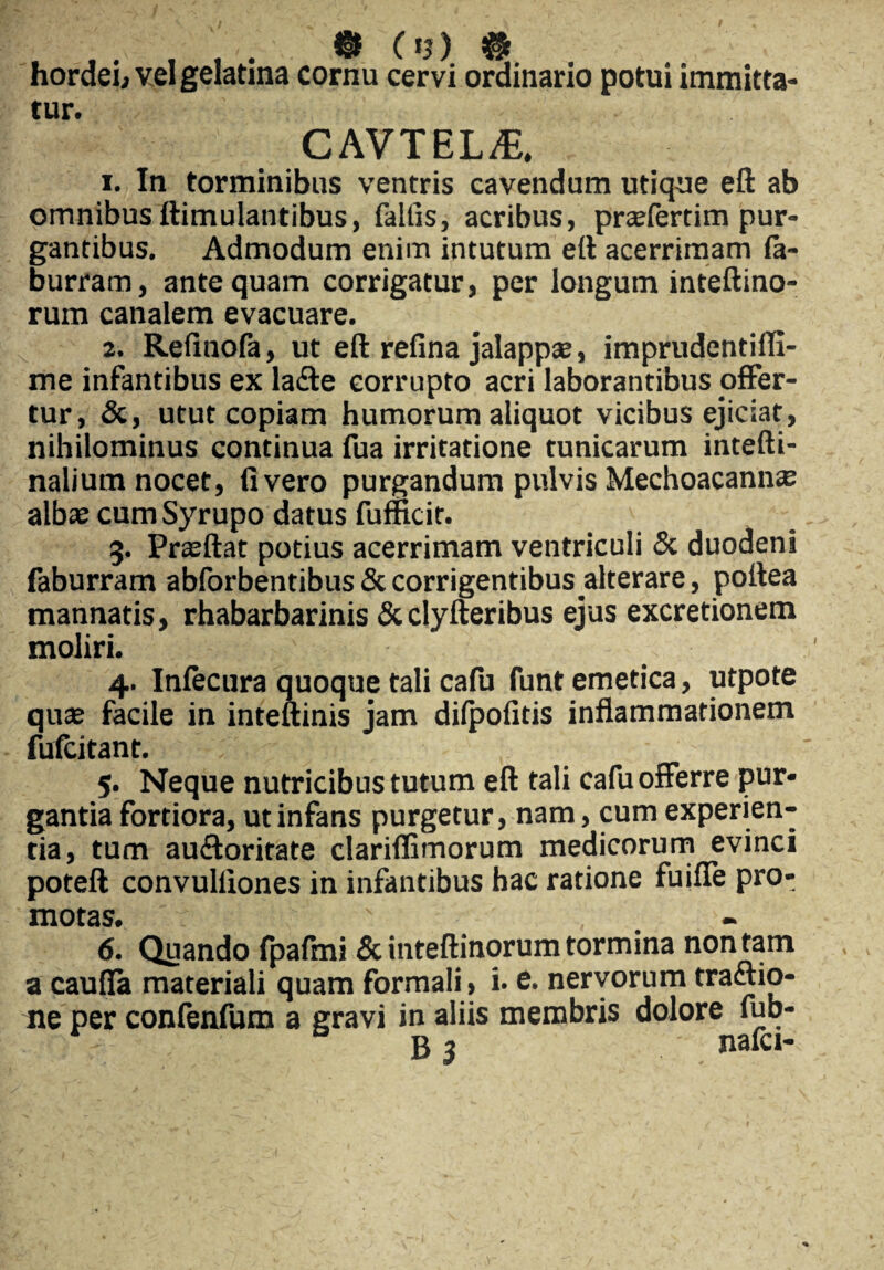 . m cm # , > hordei, vel gelatina cornu cervi ordinario potui immitta¬ tur. CAVTEL^E. 1. In torminibus ventris cavendum utique eft ab omnibus ftimulantibus, faitis, acribus, prcefertim pur¬ gantibus. Admodum enim intutum eft acerrimam la- burram, antequam corrigatur, per longum inteftino- rum canalem evacuare. 2. Refinofa, ut eft refina jalappse, imprudentiffi- me infantibus ex la&e corrupto acri laborantibus offer¬ tur, &, utut copiam humorum aliquot vicibus ejiciat, nihilominus continua fua irritatione tunicarum intefti- nalium nocet, fi vero purgandum pulvis Mechoacann^ albse cum Syrupo datus fufikir. 3. Prasftat potius acerrimam ventriculi & duodeni faburram abforbentibus & corrigentibus alterare, poftea mannatis, rhabarbarinis &clyfteribus ejus excretionem moliri. 4. Infecura quoque tali cafu funt emetica, utpote qute facile in inteftinis jam dilpofitis inflammationem fufcitant. 5. Neque nutricibus tutum eft tali cafu offerre pur¬ gantia fortiora, ut infans purgetur, nam, cum experien¬ tia, tum auftoritate clarifiimorum medicorum evinci poteft convulliones in infantibus hac ratione fuifie pro¬ motas. ' _ 6. Quando fpafmi & inteftinorum tormina non tam a caufia materiali quam formali, i. e. nervorum traftio- ne per confenfum a gravi in aliis membris dolore fub- • . b 3 nafci-