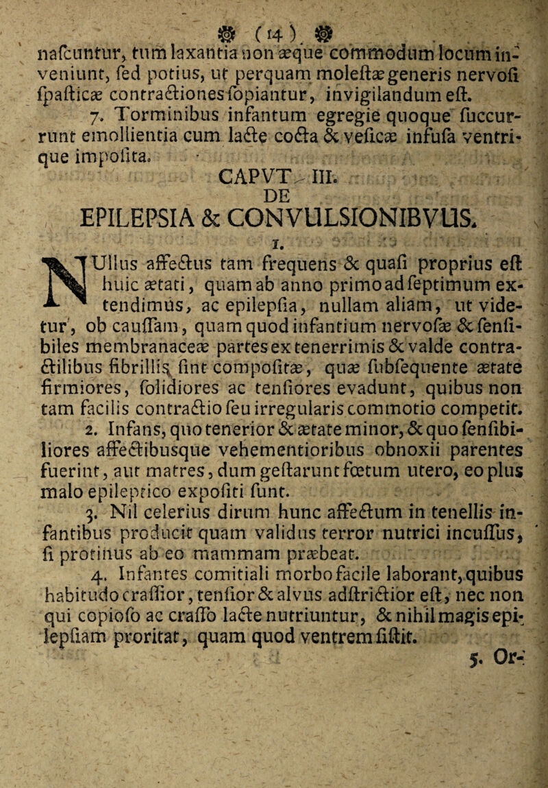 # 04).® nafcuntur, tum laxantia non aeque commodum locum in¬ veniunt, fed potius, ut perquam moleftaegeneris nervofi fpafticee contra£tionesfopiantur, invigilandum eft. 7. Torminibus infantum egregie quoque fuccur- runt emollientia cum la£te co£ta & veficse infufa ventri* que impolita. CAPVT>III. DE EPILEPSIA & CONVULSIONIBVUS, 1. NUllus affeftus tam frequens & quafi proprius eft huic aetati, quam ab anno primoadfeptimum ex¬ tendimus, ac epilepfia, nullam aliam, ut vide¬ tur, obcauffam, quam quod infantium nervofae & fenfi- biles membranaceae partes ex tenerrimis & valde contra- ftilibus fibrillis fint compofirae, quae fubfeqnente astate firmiores, folidiores ac tenfiores evadunt, quibus non tam facilis contra£tiofeu irregularis commotio competit. 2. Infans, quo tenerior & «tate minor, & quo fenfibi- liores affectibusque vehementioribus obnoxii parentes fuerint, aut matres, dum geftarunt foetum utero, eo plus malo epileptico expoliti funt. 3. Nil celerius dirum hunc affe&um in tenellis in¬ fantibus producit quam validus terror nutrici incufllis, fi protinus ab eo mammam prtebeat. 4. Infantes comitiali morbofacile laborant,quibus habitudocraffior,tenfior&alvus adftri£tior eft, nec non qui copiofo ac craflo lacte nutriuntur, & nihil magis eph lepfiam proritat, quam quod ventrem fiftit.
