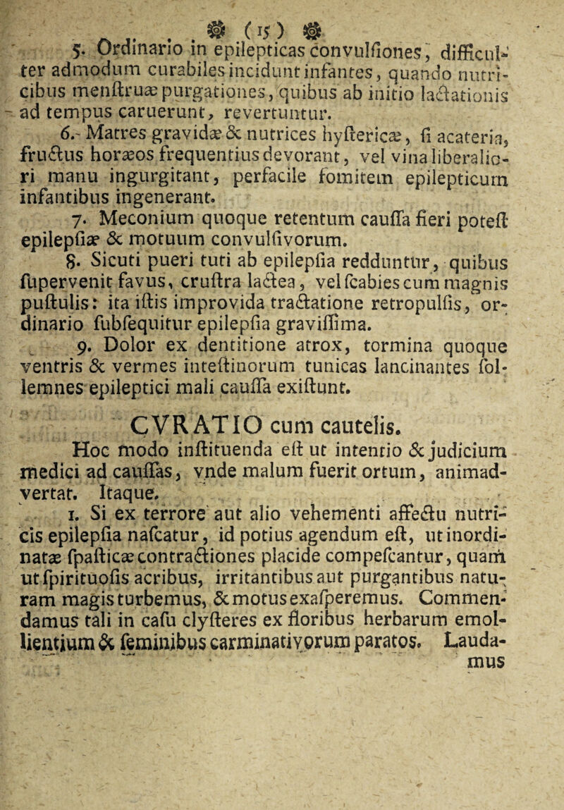 5- Ordinario in epilepticas convulfiones, difficul¬ ter admodum curabiles incidunt infantes, quando nutri¬ cibus menftruaspurgationes, quibus ab initio lavationis - ad tempus caruerunt, revertuntur. 6,- Matres gravidae & nutrices hyftericas, fi acateria, fruftus horaeos frequentius devorant, vel vina liberalio¬ ri manu ingurgitant, perfacile fomitem epilepticum infantibus ingenerant. 7. Meconium quoque retentum caufla fieri potefl epilepfiae & motuum convulfivorum. 8- Sicuti pueri tuti ab epilepiia redduntur, quibus fupervenit favus, cruftra laftea, vel fcabiescum magnis pullulis: ita iftis improvida traVatione retropullis, or¬ dinario fubfequitur epilepfia gravilfima. 9. Dolor ex dentitione atrox, tormina quoque ventris & vermes intefiinorum tunicas lancinantes fol- lemnes epileptici mali caufla exiftunt. CVRATIO cum cautelis. Hoc modo inftituenda ell ut intentio & judicium medici ad cauflas, v.nde malum fuerit ortum, animad¬ vertat. Itaque. 1. Si ex terrore aut alio vehementi affe<3u nutri¬ cis epilepfia nalcatur, id potius agendum eft, ut inordi¬ natas fpafticaecontra&iones placide compefcantur, quarri utfpirituofis acribus, irritantibus aut purgantibus natu¬ ram magis turbemus, & motus exafperemus. Commen¬ damus tali in cafu clyfteres ex floribus herbarum emol¬ lientium & feminibus earminatiYorum paratos. Lauda- mus