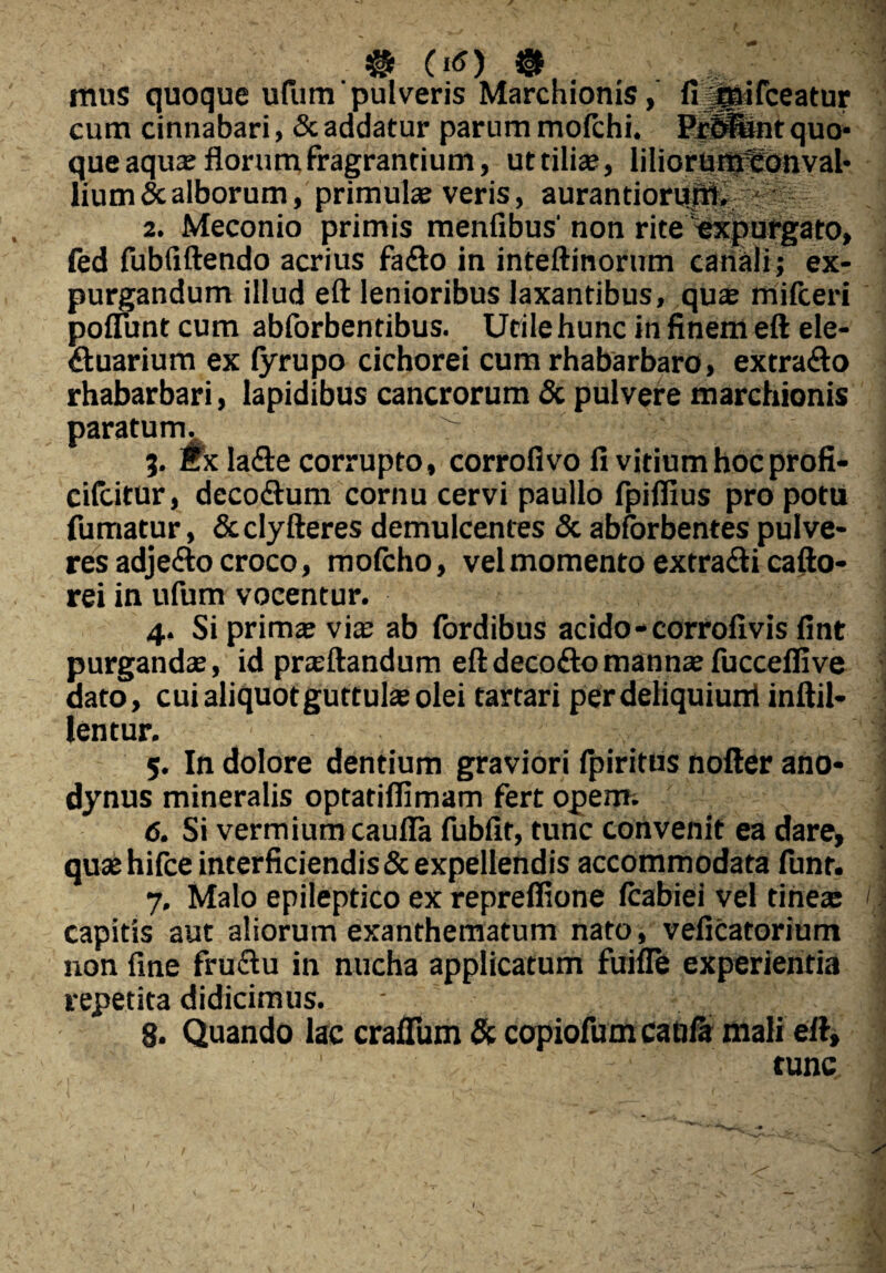 mus quoque ufum pulveris Marchionis, fi ;^aifceatur cum cinnabari, & addatur parum mofchi. ErUiint quo¬ que aqua: florum fragrantium, ut tilia?, liliorunffionval- lium&alborum, primulae veris, aurantiorum. - 2. Meconio primis menfibus' non rite 'expurgato, fed fubfiftendo acrius fafto in inteftinorum canali; ex¬ purgandum illud eft lenioribus laxantibus, quae mifceri poflunt cum abforbentibus. Utile hunc in finem eft ele- ftuarium ex fyrupo cichorei cum rhabarbaro, extra&o rhabarbari, lapidibus cancrorum & pulvere marchionis paratum. ■ 3. Ex la<fte corrupto, corrofivo fi vitium hoc profi- cifcitur, deco&um cornu cervi paullo fpifiius pro potu fumatur, &clyfteres demulcentes & abforbentes pulve¬ res adje&o croco, mofcho, vel momento extradli cafto- rei in ufum vocentur. 4. Si primae via: ab fordibus acido-corrofivis fint purgandae, id praeftandum eftdecodtomannae fucceffive dato, cui aliquot guttulae olei tartari per deliquiunt inftil- lentur. 5. In dolore dentium graviori fpiritus nofter ano- dynus mineralis optatifiimam fert operm 6. Si vermium cauffa fubfir, tunc convenit ea dare, quae hifce interficiendis& expellendis accommodata funt. 7. Malo epileptico ex repreffione fcabiei vel tineae capitis aut aliorum exanthematum nato, veficatorium non fine fru&u in nucha applicatum fuifle experientia repetita didicimus. ■ 8. Quando lac craflum & copiofum caoia mali eft, tunc