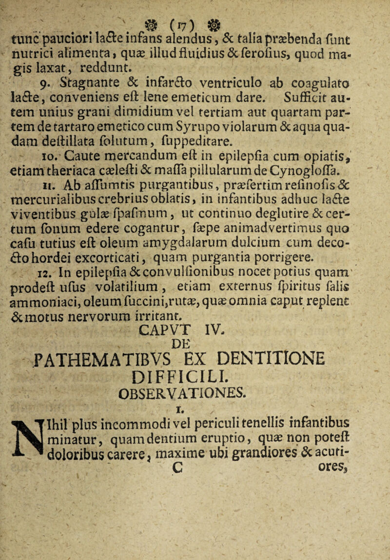 tunc pauciori lacie infans alendus, & talia praebenda funt nutrici alimenta, quae illud fluidius &ferofius, quod ma¬ gis laxat, reddunt. 9. Stagnante & infar&o ventriculo ab coagulato lafte, conveniens eft lene emeticum dare. Sufficit au¬ tem unius grani dimidium vel tertiam aut quartam par¬ tem de tartaro emetico cum Syrupo violarum & aqua qua¬ dam deftillata folutum, fuppeditare. 10. Caute mercandum eft in epilepfia cum opiatis, etiam theriaca caelefti & mafla pillularum de Cynoglofla. 11. Ab aflumtis purgantibus, praefertimrefinofis&: mercurialibuscrebrius oblatis, in infantibus adhuc lafte viventibus gulae fpafmum, ut continuo deglutire & cer¬ tum fonum edere cogantur, fepe animadvertimus quo cafu tutius eft oleum amygdalarum dulcium cum deco¬ lo hordei excorticati, quam purgantia porrigere. 12. In epilepfia Scconvulflonibus nocet potius quam' prodeft ufus volatilium , etiam externus fpiritus falis ammoniaci, oleum fuccini,rutae, quae omnia caput replent & motus nervorum irritant. CAPVT IV. DE PATHEMATIBVS EX DENTITIONE DIFFICILI. OBSERVATIONES. t. Nihil plus incommodi vel periculi tenellis infantibus minatur, quam dentium eruptio, quae npn poteft doloribus carere} maxime ubi grandiores 3c acuti- C . ores,