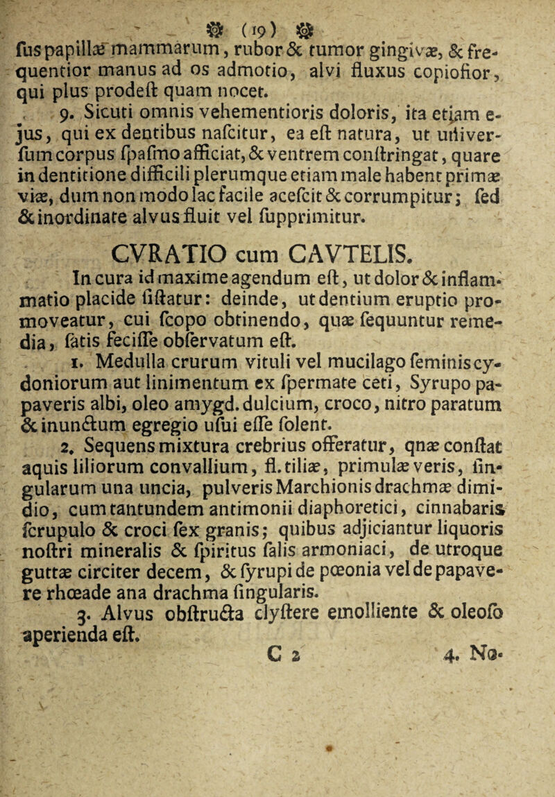 & («9) $ fuspapillse mammarum, rubor & tumor gingivae, & fre- quenfior manus ad os admotio, alvi fluxus copiofior, qui plus prodeft quam nocet. 9. Sicuti omnis vehementioris doloris, ita etiam e- jus, qui ex dentibus nafcitur, ea eft natura, ut uriiver- fum corpus fpafmo afficiat, & ventrem conftringat, quare in dentitione difficili plerumque etiam male habent primae vke, dum non modo lac facile acefcit& corrumpitur; fed & inordinate alvus fluit vel fupprimitur. CVRATIO cum CAVTELIS. In cura id maxime agendum eft, ut dolor & inflam¬ matio placide fiftatur: deinde, ut dentium eruptio pro¬ moveatur, cui fcopo obtinendo, quae fequuntur reme¬ dia > fatis fecifle obfervatum eft. 1. Medulla crurum vituli vel mucilago feminis Cy¬ doniorum aut linimentum ex fpermate ceti, Syrupo pa¬ paveris albi, oleo amygd.dulcium, croco, nitro paratum &inun<ftum egregio ufui efle folent. 2. Sequens mixtura crebrius offeratur, qnae conflat aquis liliorum convallium, fl.tiliae, primulae veris, lin¬ gularum una uncia, pulveris Marchionis drachmae dimi¬ dio, cumtantundem antimonii diaphoretici, cinnabaris ferupulo & croci fex granis; quibus adjiciantur liquoris noftri mineralis & fpiritus falis armoniaci, de utroque guttae circiter decem, & fyrupi de pceonia vel de papave¬ re rhceade ana drachma Angularis. 3. Alvus obftru&a clyftere emolliente & oleolb aperienda eft.