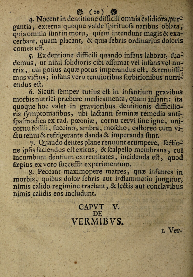 & (i®) @ 4. Nocent in dentitione difficili omnia calidiora,pur¬ gantia, externa quoque valde fpirituofa naribus oblata, quia omnia funtinmotu, quem intendunt magis & exa¬ cerbant, quam placant, & quia febris ordinarius doloris comes eft. 5. Exdentione difficili quando infans laborat, fua- demus, ut nihil folidioris cibi aflumat vel infans vel nu¬ trix,. cui potius aquas potus imperandus eft, Sctenuiffi-- mus vidus; infans vero tenuioribus forbitionibus nutri¬ endus eft. 6. Sicuti femper tutius eft in infantium gravibus morbis nutrici prasbere medicamenta, quam infanti: ita quoque hoc valet in gravioribus dentitionis difficilio¬ ris fymptomatibus, ubi ladanti feminas remedia anti- fpafmodica ex rad. pceoniae, cornu cervi fine igne, uni- cornufoffili, fuccino, ambra, mofcho, caftoreo cum vi- du tenui & refrigerante danda& imperanda funt. 7. Quando dentes plane renuunt erumpere, fedio- ne ipfis faciendus eft exitus, Scfcalpello membrana, cui incumbunt dentium extremitates, incidenda eft, quod ftepius ex voto fucceffit experimentum. 8. Peccant maximopere matres, quas infantes in morbis, quibus dolor febris aut inflammatio jungitur, nimis calido regimine tradant, & ledis aut conclavibus nimis calidis eos includunt. CAPVT V. DE VERM1BVS.