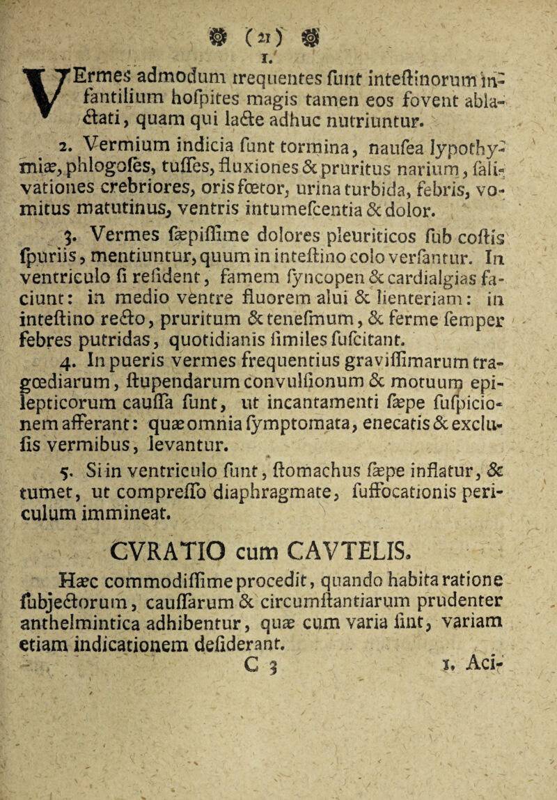 ® ( ») # VErmes admodum trequentes funt inteftinorum in¬ fantilium hofpites magis tamen eos fovent abla¬ ctati, quam qui ladte adhuc nutriuntur. 2. Vermium indicia funt tormina, naufea Iypothy- miae, phlogofes, tuffes, fluxiones & pruritus narium, fali- vationes crebriores, orisfoetor, urina turbida, febris, vo¬ mitus matutinus, ventris intumefcentia 8c dolor. %. Vermes faepiffime dolores pleuriticos fub collis fpuriis, mentiuntur, quum in inteftino colo verlantur. In ventriculo fi relident, famem lyncopen & cardialgias fa¬ ciunt: in medio ventre fluorem alui & lienteriam: in inteftino re&o, pruritum Sttenefinum, <3c ferme femper febres putridas, quotidianis iimilesfulcitant. 4. In pueris vermes frequentius graviflimarum tra¬ goediarum, ftupendarumconvulfionum & motuum epi¬ lepticorum cauffa funt, ut incantamenti faspe fufpicio- nemafferant: quaeomnia (ymptomata, enecatis &exclu- fis vermibus, levantur. 5. Si in ventriculo funt, ftomachus fepe inflatur, & tumet, ut comprefTo diaphragmate, fuftbcationis peri¬ culum immineat. CVRATIO cum CAVTELIS, Haec commodiflime procedit, quando habita ratione {ubjedtorum, cauflarumSc circumflandarum prudenter anthelmintica adhibentur, quae cum varia iint, variam etiam indicationem defiderant. C 3 J. Aci-