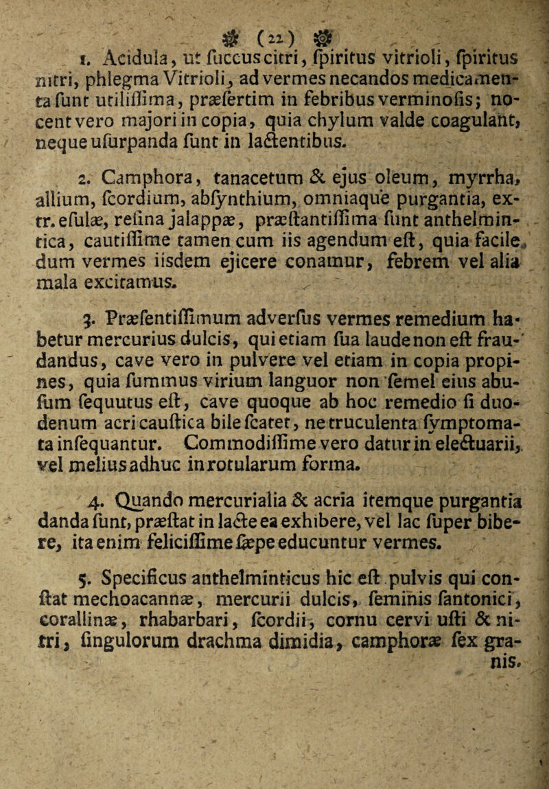 1. Acidula, ut fuccuscitri, fpiritus vitrioli, fpiritus nitri, phlegma Vitrioli, ad vermes necandos medicamen¬ ta funt utilillima, prasfertim in febribus verminofis; no¬ cent vero majori in copia, quia chylum valde coagulant, neque ufurpanda funt in laaentibus. 2. Camphora, tanacetum & ejus oleum, myrrha» allium, Icordium, abfynthium, omniaque purgantia, ex- tr.efula?, retina jalappa?, prseftantiffima funt anthelrnin- tica, cautiffime tamen cum iis agendum eft, quia facile, dum vermes iisdem ejicere conamur, febrem vel alia mala excitamus. ^ ; 3. Pr£efentillimum adverfus vermes remedium ha¬ betur mercurius dulcis, qui etiam fua laude non eft frau-' dandus, cave vero in pulvere vel etiam in copia propi¬ nes, quia fummus virium languor non iemel eius abu- fum fequutus eft , cave quoque ab hoc remedio fi duo¬ denum acricauftica bilefcatet, ne truculenta (ymptoma- ta infequantur. Commodifiime vero datur in ele&uarii, vel melius adhuc in rotularum forma. 4. Quando mercurialia & acria itemque purgantia danda iunt,praeftat in la<fte ea exhibere, vel lac fuper bibe¬ re, itaenim feliciffimeiiepeeducuntur vermes. 5. Specificus anthelminticus hic eft pulvis qui con¬ flat mechoacanna?, mercurii dulcis, feminis lantonici , corallinte, rhabarbari, (cordii, cornu cervi ufti & ni¬ tri , fingulorum drachma dimidia, camphora? fex gra¬ nis.